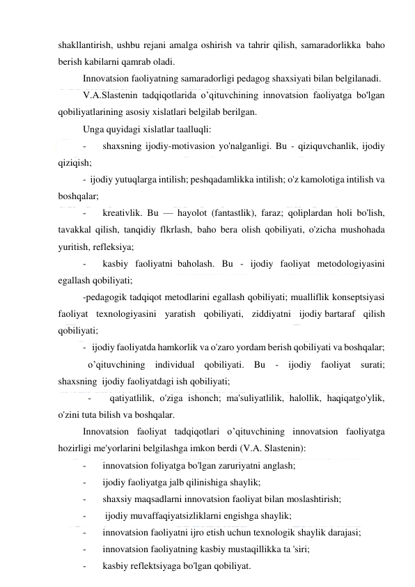  
 
shakllantirish, ushbu rejani amalga oshirish va tahrir qilish, samaradorlikka  baho 
berish kabilarni qamrab oladi. 
Innovatsion faoliyatning samaradorligi pedagog shaxsiyati bilan belgilanadi. 
V.A.Slastenin tadqiqotlarida o’qituvchining innovatsion faoliyatga bo'lgan 
qobiliyatlarining asosiy xislatlari belgilab berilgan.  
Unga quyidagi xislatlar taalluqli: 
-
   shaxsning ijodiy-motivasion yo'nalganligi. Bu - qiziquvchanlik, ijodiy 
qiziqish;  
-  ijodiy yutuqlarga intilish; peshqadamlikka intilish; o'z kamolotiga intilish va 
boshqalar; 
-
   kreativlik. Bu — hayolot (fantastlik), faraz; qoliplardan holi bo'lish, 
tavakkal qilish, tanqidiy flkrlash,  baho bera olish qobiliyati, o'zicha mushohada 
yuritish, refleksiya; 
-
   kasbiy faoliyatni  baholash. Bu - ijodiy faoliyat metodologiyasini 
egallash qobiliyati;  
-pedagogik tadqiqot metodlarini egallash qobiliyati; mualliflik konseptsiyasi 
faoliyat texnologiyasini yaratish qobiliyati, ziddiyatni ijodiy bartaraf qilish 
qobiliyati;  
-   ijodiy faoliyatda hamkorlik va o'zaro yordam berish qobiliyati va boshqalar; 
o’qituvchining individual qobiliyati. Bu - ijodiy faoliyat surati; 
shaxsning  ijodiy faoliyatdagi ish qobiliyati; 
- 
 qatiyatlilik, o'ziga ishonch; ma'suliyatlilik, halollik, haqiqatgo'ylik, 
o'zini tuta bilish va boshqalar. 
Innovatsion faoliyat tadqiqotlari o’qituvchining innovatsion faoliyatga 
hozirligi me'yorlarini belgilashga imkon berdi (V.A. Slastenin): 
-
   innovatsion foliyatga bo'lgan zaruriyatni anglash; 
-
   ijodiy faoliyatga jalb qilinishiga shaylik; 
-
   shaxsiy maqsadlarni innovatsion faoliyat bilan moslashtirish; 
-
    ijodiy muvaffaqiyatsizliklarni engishga shaylik;   
-
   innovatsion faoliyatni ijro etish uchun texnologik shaylik darajasi; 
-
   innovatsion faoliyatning kasbiy mustaqillikka ta 'siri; 
-
   kasbiy reflektsiyaga bo'lgan qobiliyat.         
