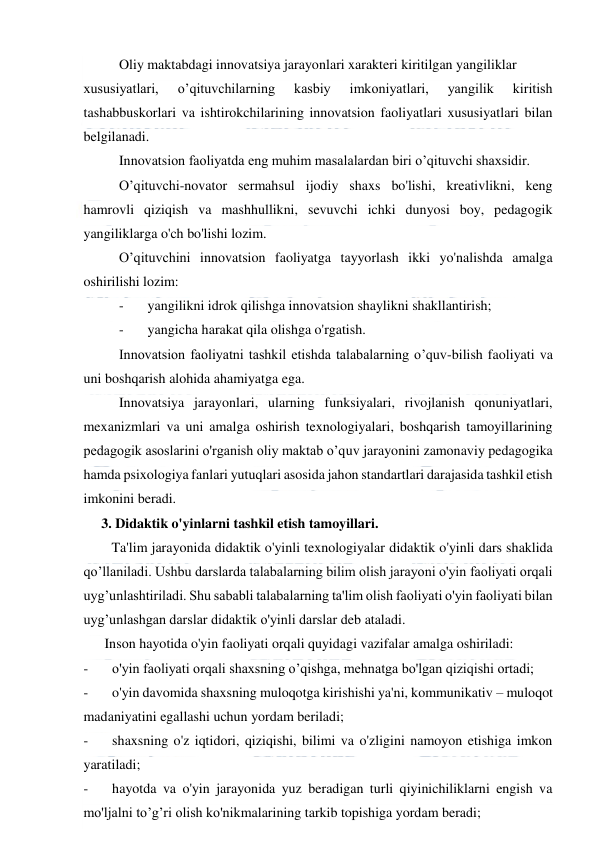  
 
Oliy maktabdagi innovatsiya jarayonlari xarakteri kiritilgan yangiliklar 
xususiyatlari, 
o’qituvchilarning 
kasbiy 
imkoniyatlari, 
yangilik 
kiritish 
tashabbuskorlari va ishtirokchilarining innovatsion faoliyatlari xususiyatlari bilan 
belgilanadi. 
Innovatsion faoliyatda eng muhim masalalardan biri o’qituvchi shaxsidir. 
O’qituvchi-novator sermahsul ijodiy shaxs bo'lishi, kreativlikni, keng 
hamrovli qiziqish va mashhullikni, sevuvchi ichki dunyosi boy, pedagogik 
yangiliklarga o'ch bo'lishi lozim. 
O’qituvchini innovatsion faoliyatga tayyorlash ikki yo'nalishda amalga 
oshirilishi lozim: 
-
   yangilikni idrok qilishga innovatsion shaylikni shakllantirish; 
-
   yangicha harakat qila olishga o'rgatish. 
Innovatsion faoliyatni tashkil etishda talabalarning o’quv-bilish faoliyati va 
uni boshqarish alohida ahamiyatga ega. 
Innovatsiya jarayonlari, ularning funksiyalari, rivojlanish qonuniyatlari, 
mexanizmlari va uni amalga oshirish texnologiyalari, boshqarish tamoyillarining 
pedagogik asoslarini o'rganish oliy maktab o’quv jarayonini zamonaviy pedagogika 
hamda psixologiya fanlari yutuqlari asosida jahon standartlari darajasida tashkil etish 
imkonini beradi. 
 3. Didaktik o'yinlarni tashkil etish tamoyillari. 
        Ta'lim jarayonida didaktik o'yinli texnologiyalar didaktik o'yinli dars shaklida 
qo’llaniladi. Ushbu darslarda talabalarning bilim olish jarayoni o'yin faoliyati orqali 
uyg’unlashtiriladi. Shu sababli talabalarning ta'lim olish faoliyati o'yin faoliyati bilan 
uyg’unlashgan darslar didaktik o'yinli darslar deb ataladi. 
      Inson hayotida o'yin faoliyati orqali quyidagi vazifalar amalga oshiriladi: 
-
   o'yin faoliyati orqali shaxsning o’qishga, mehnatga bo'lgan qiziqishi ortadi; 
-
   o'yin davomida shaxsning muloqotga kirishishi ya'ni, kommunikativ – muloqot 
madaniyatini egallashi uchun yordam beriladi; 
-
   shaxsning o'z iqtidori, qiziqishi, bilimi va o'zligini namoyon etishiga imkon 
yaratiladi; 
-
   hayotda va o'yin jarayonida yuz beradigan turli qiyinichiliklarni engish va 
mo'ljalni to’g’ri olish ko'nikmalarining tarkib topishiga yordam beradi; 
