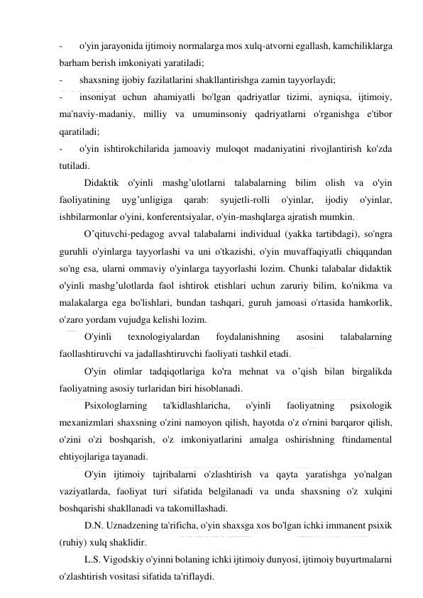  
 
-
   o'yin jarayonida ijtimoiy normalarga mos xulq-atvorni egallash, kamchiliklarga 
barham berish imkoniyati yaratiladi; 
-
   shaxsning ijobiy fazilatlarini shakllantirishga zamin tayyorlaydi; 
-
   insoniyat uchun ahamiyatli bo'lgan qadriyatlar tizimi, ayniqsa, ijtimoiy, 
ma'naviy-madaniy, milliy va umuminsoniy qadriyatlarni o'rganishga e'tibor 
qaratiladi; 
-
   o'yin ishtirokchilarida jamoaviy muloqot madaniyatini rivojlantirish ko'zda 
tutiladi. 
          Didaktik o'yinli mashg’ulotlarni talabalarning bilim olish va o'yin 
faoliyatining 
uyg’unligiga 
qarab: 
syujetli-rolli 
o'yinlar, 
ijodiy 
o'yinlar, 
ishbilarmonlar o'yini, konferentsiyalar, o'yin-mashqlarga ajratish mumkin. 
          O’qituvchi-pedagog avval talabalarni individual (yakka tartibdagi), so'ngra 
guruhli o'yinlarga tayyorlashi va uni o'tkazishi, o'yin muvaffaqiyatli chiqqandan 
so'ng esa, ularni ommaviy o'yinlarga tayyorlashi lozim. Chunki talabalar didaktik 
o'yinli mashg’ulotlarda faol ishtirok etishlari uchun zaruriy bilim, ko'nikma va 
malakalarga ega bo'lishlari, bundan tashqari, guruh jamoasi o'rtasida hamkorlik, 
o'zaro yordam vujudga kelishi lozim. 
O'yinli 
texnologiyalardan 
foydalanishning 
asosini 
talabalarning 
faollashtiruvchi va jadallashtiruvchi faoliyati tashkil etadi. 
O'yin olimlar tadqiqotlariga ko'ra mehnat va o’qish bilan birgalikda 
faoliyatning asosiy turlaridan biri hisoblanadi. 
Psixologlarning 
ta'kidlashlaricha, 
o'yinli 
faoliyatning 
psixologik 
mexanizmlari shaxsning o'zini namoyon qilish, hayotda o'z o'rnini barqaror qilish, 
o'zini o'zi boshqarish, o'z imkoniyatlarini amalga oshirishning ftindamental 
ehtiyojlariga tayanadi. 
O'yin ijtimoiy tajribalarni o'zlashtirish va qayta yaratishga yo'nalgan 
vaziyatlarda, faoliyat turi sifatida belgilanadi va unda shaxsning o'z xulqini 
boshqarishi shakllanadi va takomillashadi. 
D.N. Uznadzening ta'rificha, o'yin shaxsga xos bo'lgan ichki immanent psixik 
(ruhiy) xulq shaklidir. 
L.S. Vigodskiy o'yinni bolaning ichki ijtimoiy dunyosi, ijtimoiy buyurtmalarni 
o'zlashtirish vositasi sifatida ta'riflaydi. 
