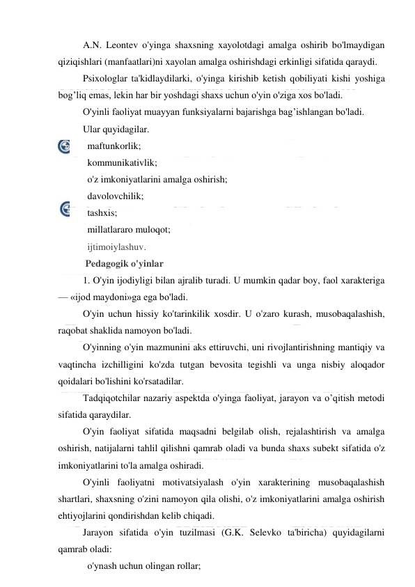  
 
A.N. Leontev o'yinga shaxsning xayolotdagi amalga oshirib bo'lmaydigan 
qiziqishlari (manfaatlari)ni xayolan amalga oshirishdagi erkinligi sifatida qaraydi. 
Psixologlar ta'kidlaydilarki, o'yinga kirishib ketish qobiliyati kishi yoshiga 
bog’liq emas, lekin har bir yoshdagi shaxs uchun o'yin o'ziga xos bo'ladi. 
O'yinli faoliyat muayyan funksiyalarni bajarishga bag’ishlangan bo'ladi. 
Ular quyidagilar. 
   maftunkorlik; 
   kommunikativlik; 
   o'z imkoniyatlarini amalga oshirish; 
   davolovchilik; 
   tashxis; 
   millatlararo muloqot; 
   ijtimoiylashuv. 
 Pedagogik o'yinlar 
1. O'yin ijodiyligi bilan ajralib turadi. U mumkin qadar boy, faol xarakteriga 
— «ijod maydoni»ga ega bo'ladi. 
O'yin uchun hissiy ko'tarinkilik xosdir. U o'zaro kurash, musobaqalashish, 
raqobat shaklida namoyon bo'ladi. 
O'yinning o'yin mazmunini aks ettiruvchi, uni rivojlantirishning mantiqiy va 
vaqtincha izchilligini ko'zda tutgan bevosita tegishli va unga nisbiy aloqador 
qoidalari bo'lishini ko'rsatadilar. 
Tadqiqotchilar nazariy aspektda o'yinga faoliyat, jarayon va o’qitish metodi 
sifatida qaraydilar. 
O'yin faoliyat sifatida maqsadni belgilab olish, rejalashtirish va amalga 
oshirish, natijalarni tahlil qilishni qamrab oladi va bunda shaxs subekt sifatida o'z 
imkoniyatlarini to'la amalga oshiradi. 
O'yinli faoliyatni motivatsiyalash o'yin xarakterining musobaqalashish 
shartlari, shaxsning o'zini namoyon qila olishi, o'z imkoniyatlarini amalga oshirish 
ehtiyojlarini qondirishdan kelib chiqadi. 
Jarayon sifatida o'yin tuzilmasi (G.K. Selevko ta'biricha) quyidagilarni 
qamrab oladi: 
   o'ynash uchun olingan rollar; 
