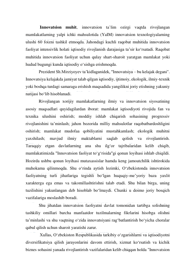  
 
 
 Innovatsion muhit, innovatsion ta`lim ozirgi vaqtda rivojlangan 
mamlakatlarning yalpi ichki mahsulotida (YaIM) innovatsion texnologiyalarning 
ulushi 60 foizni tashkil etmoqda. Jahondagi kuchli raqobat muhitida innovatsion 
faoliyat intensivlik holati iqtisodiy rivojlanish darajasiga ta’sir ko‘rsatadi. Raqobat 
muhitida innovatsion faoliyat uchun qulay shart-sharoit yaratgan mamlakat yoki 
hudud bugungi kunda iqtisodiy o‘sishga erishmoqda. 
Prezident Sh.Mirziyoyev ta’kidlaganidek, "Innovatsiya – bu kelajak degani". 
Innovatsiya kelajakda jamiyat talab qilgan iqtisodiy, ijtimoiy, ekologik, ilmiy-texnik 
yoki boshqa turdagi samaraga erishish maqsadida yangilikni joriy etishning yakuniy 
natijasi bo‘lib hisoblanadi. 
Rivojlangan xorijiy mamlakatlarning ilmiy va innovatsion siyosatining 
asosiy maqsadlari quyidagilardan iborat: mamlakat iqtisodiyoti rivojida fan va 
texnika ulushini oshirish; moddiy ishlab chiqarish sohasining progressiv 
rivojlanishini ta’minlash; jahon bozorida milliy mahsulotlar raqobatbardoshligini 
oshirish; mamlakat mudofaa qobiliyatini mustahkamlash; ekologik muhitni 
yaxshilash; 
mavjud 
ilmiy 
maktablarni 
saqlab 
qolish 
va 
rivojlantirish. 
Taraqqiy etgan davlatlarning ana shu ilg‘or tajribalaridan kelib chiqib, 
mamlakatimizda "Innovatsion faoliyat to‘g‘risida"gi qonun loyihasi ishlab chiqildi. 
Hozirda ushbu qonun loyihasi mutaxassislar hamda keng jamoatchilik ishtirokida 
muhokama qilinmoqda. Shu o‘rinda aytish lozimki, O‘zbekistonda innovatsion 
faoliyatning turli jihatlariga tegishli bo‘lgan huquqiy-me’yoriy baza yaxlit 
xarakterga ega emas va takomillashtirishni talab etadi. Shu bilan birga, uning 
tuzilishini yakunlangan deb hisoblab bo‘lmaydi. Chunki u doimo joriy bosqich 
vazifalariga moslashib boradi. 
Shu jihatdan innovatsion faoliyatni davlat tomonidan tartibga solishning 
tashkiliy omillari barcha manfaatdor tuzilmalarning fikrlarini hisobga olishni 
ta’minlashi va shu vaqtning o‘zida innovatsiyani rag‘batlantirish bo‘yicha choralar 
qabul qilish uchun sharoit yaratishi zarur. 
 Xullas, O‘zbekiston Respublikasida tarkibiy o‘zgarishlarni va iqtisodiyotni 
diversifikatsiya qilish jarayonlarini davom ettirish, xizmat ko‘rsatish va kichik 
biznes sohasini yanada rivojlantirish vazifalaridan kelib chiqqan holda "Innovatsion 
