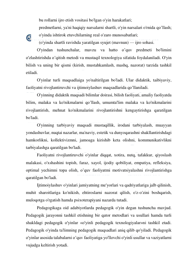  
 
   bu rollarni ijro etish vositasi bo'lgan o'yin harakatlari; 
   predmetlarni, ya'ni haqiqiy narsalarni shartli, o'yin narsalari o'rnida qo’llash; 
   o'yinda ishtirok etuvchilarning real o'zaro munosabatlari; 
   (o'yinda shartli ravishda yaratilgan syujet (mavnun) — ijro sohasi. 
O'yindan tushunchalar, mavzu va hatto o’quv predmeti bo'limini 
o'zlashtirishda o’qitish metodi va mustaqil texnologiya sifatida foydalaniladi. O'yin 
bilish va uning bir qismi (kirish, mustahkamlash, mashq, nazorat) tarzida tashkil 
etiladi. 
O'yinlar turli maqsadlaiga yo'naltirilgan bo'ladi. Ular didaktik, taibiyaviy, 
faoliyatni rivojlantiruvchi va ijtimoiylashuv maqsadlarida qo’llaniladi. 
O'yinning didaktik maqsadi bilimlar doirasi, bilish faoliyati, amaliy faoliyatda 
bilim, malaka va ko'nikmalarni qo’llash, umumta'lim malaka va ko'nikmalarini 
rivojlantirish, mehnat ko'nikmalarini rivojlantirishni kengaytirishga qaratilgan 
bo'ladi. 
O'yinning tarbiyaviy maqsadi mustaqillik, irodani tarbiyalash, muayyan 
yondashuvlar, nuqtai nazarlar, ma'naviy, estetik va dunyoqarashni shakllantirishdagi 
hamkorlikni, kollektivizmni, jamoaga kirishib keta olishni, kommunikativlikni 
tarbiyalashga qaratilgan bo'ladi. 
Faoliyatni rivojlantiruvchi o'yinlar diqqat, xotira, nutq, tafakkur, qiyoslash 
malakasi, o'xshashini topish, faraz, xayol, ijodiy qobiliyat, empatiya, refleksiya, 
optimal yechimni topa olish, o’quv faoliyatmi motivatsiyalashni rivojlantirishga 
qaratilgan bo'ladi. 
Ijtimoiylashuv o'yinlari jamiyatning me'yorlari va qadriyatlariga jalb qilinish, 
muhit sharoitlariga ko'nikish, ehtiroslarni nazorat qilish, o'z-o'zini boshqarish, 
muloqotga o'rgatish hamda psixoterapiyani nazarda tutadi. 
Pedagogikaga oid adabiyotlarda pedagogik o'yin degan tushuncha mavjud. 
Pedagogik jarayonni tashkil etishning bir qator metodlari va usullari hamda turli 
shakldagi pedagogik o'yinlar «o'yinli pedagogik texnologiyalar»ni tashkil etadi. 
Pedagogik o'yinda ta'limning pedagogik maqsadlari aniq qilib qo'yiladi. Pedagogik 
o'yinlar asosida talabalarni o’quv faoliyatiga yo'llovchi o'yinli usullar va vaziyatlarni 
vujudga keltirish yotadi. 
