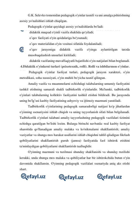  
 
G.K. Selevko tomonidan pedagogik o'yinlar tasnifi va uni amalga pshirishning 
asosiy yo'nalishlari ishlab chiqilgan. 
Pedagogik o'yinlar quyidagi asosiy yo'nalishlarda bo'ladi: 
   didaktik maqsad o'yinli vazifa shaklida qo'yiladi; 
   o’quv faoliyati o'yin qoidalariga bo'ysunadi; 
   o’quv materialidan o'yin vositasi sifatida foydalaniladi; 
   o’quv 
jarayoniga 
didaktik 
vazifa 
o'yinga 
aylantirilgan 
tarzda 
musobaqalashish unsurlari kiritiladi; 
   didaktik vazifaning muvaffaqiyatli bajarilishi o'yin natijalari bilan boglanadi. 
 4.Didaktik o'yinlarni turlari (psixotexnik, rolli). Rolli va ishbilarmon o'yinlar. 
 Pedagogik o'yinlar faoliyat turlari, pedagogik jarayon xarakteri, o'yin 
metodikasi, soha xususiyati, o'yin muhiti bo'yicha tasnif qilingan. 
Amaliy vazifa va muammolarni echishdagi talabalarning umumiy faoliyatini 
tashkil etishning samarali shakli tadbirkorlik o'yinlaridir. Ma'lumki, tadbirkorlik 
o'yinlari talabalarning kollektiv faoliyatini tashkil etishni bildiradi. Bu jarayonda 
uning bo'lg’usi kasbiy faoliyatining ashyoviy va ijtimoiy mazmuni yaratiladi. 
Tadbirkorlik o'yinlarining pedagogik samaradorligi natijasi ko'p jihatlardan 
o'yinning ssenariysini ishlab chiqish va uning tayyorlanish sifati bilan belgilanadi. 
Tadbirkorlik o'yinlari talabani amaliy tayyorlashning pedagogik vazifalari tizimini 
echishga qaratilgan bo'lishi lozim. Bularga birinchi navbatda: real kasbiy faoliyat 
sharoitida qo'llanadigan amaliy malaka va ko'nikmalarni shakllantirish; amaliy 
vaziyatlar va shunga mos harakat usullarini ishlab chiqishni tahlil qiladigan fikrlash 
qobiliyatlarini shakllantirish guruh (jamoa) faoliyatida faol ishtirok etishini 
ta'minlaydigan qobiliyatlarni shakllantirish taalluqlidir. 
O'yinning mazmuni va tuzilmasi shunday shakllanishi va shunday ruzilishi 
kerakki, unda shunga mos malaka va qobiliyatlar har bir ishtirokchida butun o'yin 
davomida shakllansin. O'yinning pedagogik vazifalari ssenariyda aniq aks etishi 
shart. 
 
