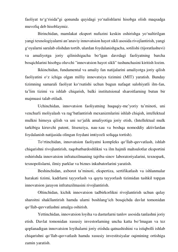  
 
faoliyat to‘g‘risida"gi qonunda quyidagi yo‘nalishlarni hisobga olish maqsadga 
muvofiq deb hisoblaymiz.  
Birinchidan, mamlakat eksport nufuzini keskin oshirishga yo‘naltirilgan 
yangi texnologiyalarni an’anaviy innovatsion hayot sikli asosida rivojlantirish, yangi 
g‘oyalarni saralab olishdan tortib, ulardan foydalanishgacha, sotilishi (tijoratlashuvi) 
va amaliyotga joriy qilinishigacha bo‘lgan davrdagi faoliyatning barcha 
bosqichlarini hisobga oluvchi "innovatsion hayot sikli" tushunchasini kiritish lozim. 
Ikkinchidan, fundamental va amaliy fan natijalarini amaliyotga joriy qilish 
faoliyatini o‘z ichiga olgan milliy innovatsiya tizimini (MIT) yaratish. Bunday 
tizimning samarali faoliyat ko‘rsatishi uchun bugun nafaqat salohiyatli ilm-fan, 
ta’lim tizimi va ishlab chiqarish, balki institutsional sharoitlarning butun bir 
majmuasi talab etiladi. 
Uchinchidan, innovatsion faoliyatning huquqiy-me’yoriy ta’minoti, uni 
venchurli moliyalash va rag‘batlantirish mexanizmlarini ishlab chiqish, intellektual 
mulkni himoya qilish va uni xo‘jalik amaliyotiga joriy etish, (Intellektual mulk 
tarkibiga kiruvchi patent, litsenziya, nau-xau va boshqa nomoddiy aktivlardan 
foydalanish natijasida olingan foydani imtiyozli soliqqa tortish). 
To‘rtinchidan, innovatsion faoliyatni kompleks qo‘llab-quvvatlash, ishlab 
chiqarishni rivojlantirish, raqobatbardoshlikni va ilm hajmli mahsulotlar eksportini 
oshirishda innovatsion infratuzilmaning tajriba-sinov laboratoriyalarini, texnopark, 
texnopolislarni, ilmiy parklar va biznes inkubatorlarini yaratish. 
Beshinchidan, axborot ta’minoti, ekspertiza, sertifikatlash va ishlanmalar 
harakati tizimi, kadrlarni tayyorlash va qayta tayyorlash tizimidan tashkil topgan 
innovatsion jarayon infratuzilmasini rivojlantirish. 
Oltinchidan, kichik innovatsion tadbirkorlikni rivojlantirish uchun qulay 
sharoitni shakllantirish hamda ularni boshlang‘ich bosqichda davlat tomonidan 
qo‘llab-quvvatlashni amalga oshirish. 
Yettinchidan, innovatsion loyiha va dasturlarni tanlov asosida tanlashni joriy 
etish. Davlat tomonidan xususiy investorlarning uncha katta bo‘lmagan va tez 
qoplanadigan innovatsion loyihalarni joriy etishda qatnashishini va istiqbolli ishlab 
chiqarishni qo‘llab-quvvatlash hamda xususiy investitsiyalar oqimining ortishiga 
zamin yaratish. 
