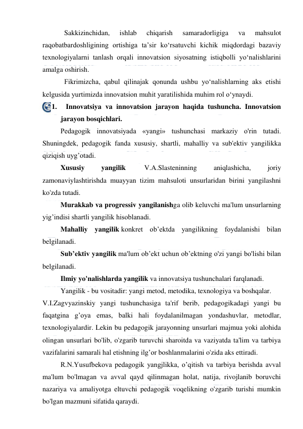  
 
Sakkizinchidan, 
ishlab 
chiqarish 
samaradorligiga 
va 
mahsulot 
raqobatbardoshligining ortishiga ta’sir ko‘rsatuvchi kichik miqdordagi bazaviy 
texnologiyalarni tanlash orqali innovatsion siyosatning istiqbolli yo‘nalishlarini 
amalga oshirish. 
Fikrimizcha, qabul qilinajak qonunda ushbu yo‘nalishlarning aks etishi 
kelgusida yurtimizda innovatsion muhit yaratilishida muhim rol o‘ynaydi. 
1.     Innovatsiya va innovatsion jarayon haqida tushuncha. Innovatsion 
jarayon bosqichlari.  
Pedagogik innovatsiyada «yangi» tushunchasi markaziy o'rin tutadi. 
Shuningdek, pedagogik fanda xususiy, shartli, mahalliy va sub'ektiv yangilikka 
qiziqish uyg’otadi. 
Xususiy 
yangilik  
V.A.Slasteninning 
aniqlashicha, 
joriy 
zamonaviylashtirishda muayyan tizim mahsuloti unsurlaridan birini yangilashni 
ko'zda tutadi. 
Murakkab va progressiv yangilanishga olib keluvchi ma'lum unsurlarning 
yig’indisi shartli yangilik hisoblanadi. 
Mahalliy yangilik konkret ob’ektda yangilikning foydalanishi bilan 
belgilanadi. 
Sub’ektiv yangilik ma'lum ob’ekt uchun ob’ektning o'zi yangi bo'lishi bilan 
belgilanadi. 
Ilmiy yo'nalishlarda yangilik va innovatsiya tushunchalari farqlanadi. 
Yangilik - bu vositadir: yangi metod, metodika, texnologiya va boshqalar. 
V.I.Zagvyazinskiy yangi tushunchasiga ta'rif berib, pedagogikadagi yangi bu 
faqatgina g’oya emas, balki hali foydalanilmagan yondashuvlar, metodlar, 
texnologiyalardir. Lekin bu pedagogik jarayonning unsurlari majmua yoki alohida 
olingan unsurlari bo'lib, o'zgarib turuvchi sharoitda va vaziyatda ta'lim va tarbiya 
vazifalarini samarali hal etishning ilg’or boshlanmalarini o'zida aks ettiradi. 
R.N.Yusufbekova pedagogik yangjlikka, o’qitish va tarbiya berishda avval 
ma'lum bo'lmagan va avval qayd qilinmagan holat, natija, rivojlanib boruvchi 
nazariya va amaliyotga eltuvchi pedagogik voqelikning o'zgarib turishi mumkin 
bo'lgan mazmuni sifatida qaraydi. 
