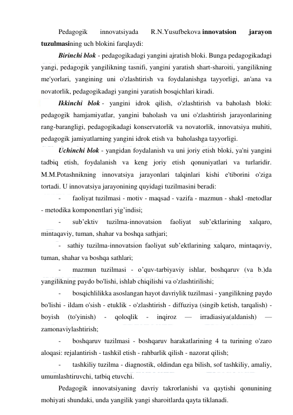  
 
Pedagogik 
innovatsiyada 
R.N.Yusufbekova innovatsion 
jarayon 
tuzulmasining uch blokini farqlaydi: 
Birinchi blok - pedagogikadagi yangini ajratish bloki. Bunga pedagogikadagi 
yangi, pedagogik yangilikning tasnifi, yangini yaratish shart-sharoiti, yangilikning 
me'yorlari, yangining uni o'zlashtirish va foydalanishga tayyorligi, an'ana va 
novatorlik, pedagogikadagi yangini yaratish bosqichlari kiradi. 
Ikkinchi blok - yangini idrok qilish, o'zlashtirish va  baholash bloki: 
pedagogik hamjamiyatlar, yangini  baholash va uni o'zlashtirish jarayonlarining 
rang-barangligi, pedagogikadagi konservatorlik va novatorlik, innovatsiya muhiti, 
pedagogik jamiyatlarning yangini idrok etish va  baholashga tayyorligi. 
Uchinchi blok - yangidan foydalanish va uni joriy etish bloki, ya'ni yangini 
tadbiq etish, foydalanish va keng joriy etish qonuniyatlari va turlaridir. 
M.M.Potashnikning innovatsiya jarayonlari talqinlari kishi e'tiborini o'ziga 
tortadi. U innovatsiya jarayonining quyidagi tuzilmasini beradi: 
-
   faoliyat tuzilmasi - motiv - maqsad - vazifa - mazmun - shakl -metodlar 
- metodika komponentlari yig’indisi; 
-
   sub’ektiv 
tuzilma-innovatsion 
faoliyat 
sub’ektlarining 
xalqaro, 
mintaqaviy, tuman, shahar va boshqa sathjari; 
-
sathiy tuzilma-innovatsion faoliyat sub’ektlarining xalqaro, mintaqaviy, 
tuman, shahar va boshqa sathlari; 
-
   mazmun tuzilmasi - o’quv-tarbiyaviy ishlar, boshqaruv (va b.)da 
yangilikning paydo bo'lishi, ishlab chiqilishi va o'zlashtirilishi; 
-
   bosqichlilikka asoslangan hayot davriylik tuzilmasi - yangilikning paydo 
bo'lishi - ildam o'sish - etuklik - o'zlashtirish - diffuziya (singib ketish, tarqalish) - 
boyish 
(to'yinish) 
- 
qoloqlik 
- 
inqiroz 
— 
irradiasiya(aldanish) 
— 
zamonaviylashtirish; 
-
   boshqaruv tuzilmasi - boshqaruv harakatlarining 4 ta turining o'zaro 
aloqasi: rejalantirish - tashkil etish - rahbarlik qilish - nazorat qilish; 
-
   tashkiliy tuzilma - diagnostik, oldindan ega bilish, sof tashkiliy, amaliy, 
umumlashtiruvchi, tatbiq etuvchi. 
Pedagogik innovatsiyaning davriy takrorlanishi va qaytishi qonunining 
mohiyati shundaki, unda yangilik yangi sharoitlarda qayta tiklanadi. 
