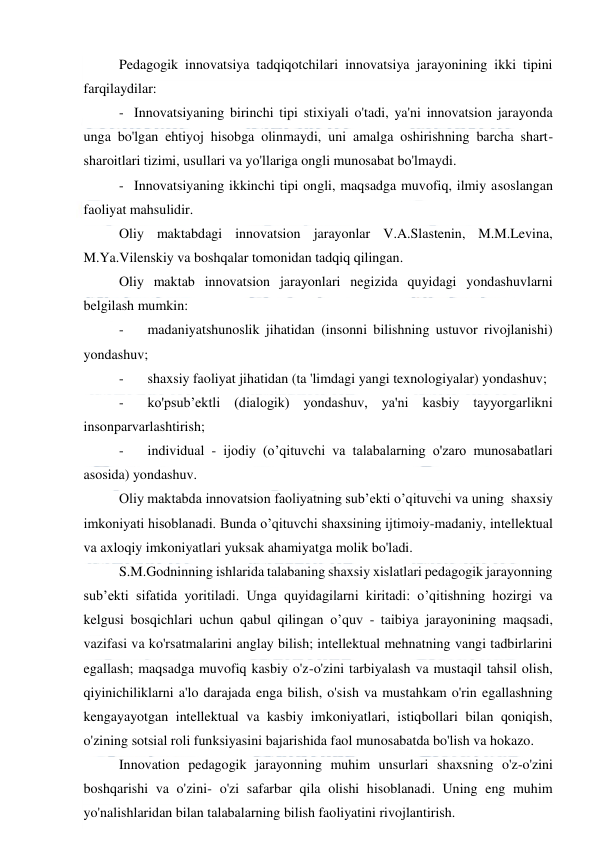  
 
Pedagogik innovatsiya tadqiqotchilari innovatsiya jarayonining ikki tipini 
farqilaydilar: 
-   Innovatsiyaning birinchi tipi stixiyali o'tadi, ya'ni innovatsion jarayonda 
unga bo'lgan ehtiyoj hisobga olinmaydi, uni amalga oshirishning barcha shart-
sharoitlari tizimi, usullari va yo'llariga ongli munosabat bo'lmaydi. 
-   Innovatsiyaning ikkinchi tipi ongli, maqsadga muvofiq, ilmiy asoslangan 
faoliyat mahsulidir. 
Oliy maktabdagi innovatsion jarayonlar V.A.Slastenin, M.M.Levina, 
M.Ya.Vilenskiy va boshqalar tomonidan tadqiq qilingan. 
Oliy maktab innovatsion jarayonlari negizida quyidagi yondashuvlarni 
belgilash mumkin: 
-
   madaniyatshunoslik jihatidan (insonni bilishning ustuvor rivojlanishi) 
yondashuv; 
-
   shaxsiy faoliyat jihatidan (ta 'limdagi yangi texnologiyalar) yondashuv; 
-
   ko'psub’ektli (dialogik) yondashuv, ya'ni kasbiy tayyorgarlikni 
insonparvarlashtirish; 
-
   individual - ijodiy (o’qituvchi va talabalarning o'zaro munosabatlari 
asosida) yondashuv. 
Oliy maktabda innovatsion faoliyatning sub’ekti o’qituvchi va uning  shaxsiy 
imkoniyati hisoblanadi. Bunda o’qituvchi shaxsining ijtimoiy-madaniy, intellektual 
va axloqiy imkoniyatlari yuksak ahamiyatga molik bo'ladi. 
S.M.Godninning ishlarida talabaning shaxsiy xislatlari pedagogik jarayonning 
sub’ekti sifatida yoritiladi. Unga quyidagilarni kiritadi: o’qitishning hozirgi va 
kelgusi bosqichlari uchun qabul qilingan o’quv - taibiya jarayonining maqsadi, 
vazifasi va ko'rsatmalarini anglay bilish; intellektual mehnatning vangi tadbirlarini 
egallash; maqsadga muvofiq kasbiy o'z-o'zini tarbiyalash va mustaqil tahsil olish, 
qiyinichiliklarni a'lo darajada enga bilish, o'sish va mustahkam o'rin egallashning 
kengayayotgan intellektual va kasbiy imkoniyatlari, istiqbollari bilan qoniqish, 
o'zining sotsial roli funksiyasini bajarishida faol munosabatda bo'lish va hokazo. 
Innovation pedagogik jarayonning muhim unsurlari shaxsning o'z-o'zini 
boshqarishi va o'zini- o'zi safarbar qila olishi hisoblanadi. Uning eng muhim 
yo'nalishlaridan bilan talabalarning bilish faoliyatini rivojlantirish. 
