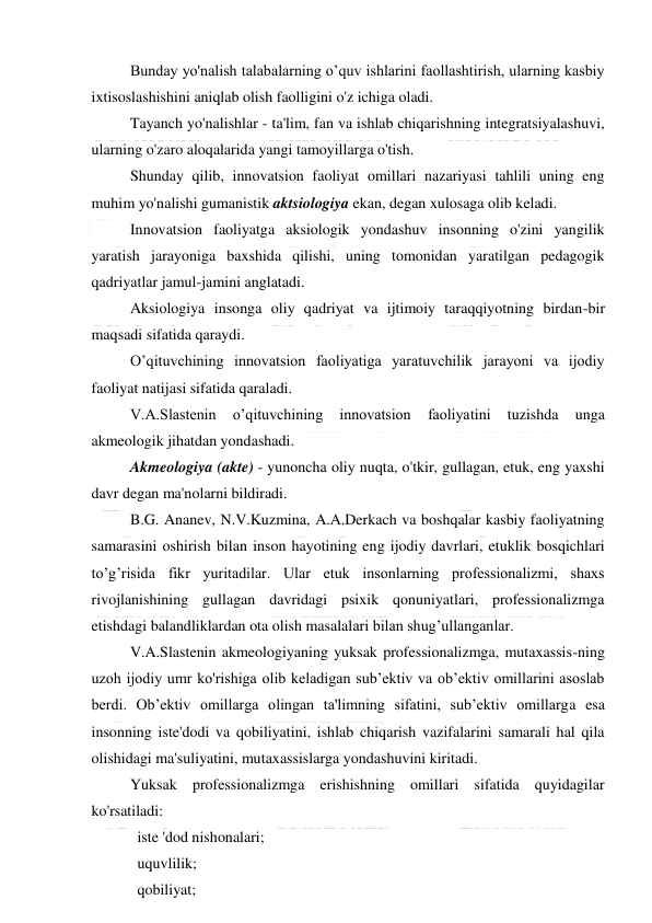  
 
Bunday yo'nalish talabalarning o’quv ishlarini faollashtirish, ularning kasbiy 
ixtisoslashishini aniqlab olish faolligini o'z ichiga oladi. 
Tayanch yo'nalishlar - ta'lim, fan va ishlab chiqarishning integratsiyalashuvi, 
ularning o'zaro aloqalarida yangi tamoyillarga o'tish. 
Shunday qilib, innovatsion faoliyat omillari nazariyasi tahlili uning eng 
muhim yo'nalishi gumanistik aktsiologiya ekan, degan xulosaga olib keladi. 
Innovatsion faoliyatga aksiologik yondashuv insonning o'zini yangilik 
yaratish jarayoniga baxshida qilishi, uning tomonidan yaratilgan pedagogik 
qadriyatlar jamul-jamini anglatadi. 
Aksiologiya insonga oliy qadriyat va ijtimoiy taraqqiyotning birdan-bir 
maqsadi sifatida qaraydi. 
O’qituvchining innovatsion faoliyatiga yaratuvchilik jarayoni va ijodiy 
faoliyat natijasi sifatida qaraladi. 
V.A.Slastenin 
o’qituvchining 
innovatsion 
faoliyatini 
tuzishda 
unga 
akmeologik jihatdan yondashadi. 
Akmeologiya (akte) - yunoncha oliy nuqta, o'tkir, gullagan, etuk, eng yaxshi 
davr degan ma'nolarni bildiradi. 
B.G. Ananev, N.V.Kuzmina, A.A.Derkach va boshqalar kasbiy faoliyatning 
samarasini oshirish bilan inson hayotining eng ijodiy davrlari, etuklik bosqichlari 
to’g’risida fikr yuritadilar. Ular etuk insonlarning professionalizmi, shaxs 
rivojlanishining gullagan davridagi psixik qonuniyatlari, professionalizmga 
etishdagi balandliklardan ota olish masalalari bilan shug’ullanganlar. 
V.A.Slastenin akmeologiyaning yuksak professionalizmga, mutaxassis-ning 
uzoh ijodiy umr ko'rishiga olib keladigan sub’ektiv va ob’ektiv omillarini asoslab 
berdi. Ob’ektiv omillarga olingan ta'limning sifatini, sub’ektiv omillarga esa 
insonning iste'dodi va qobiliyatini, ishlab chiqarish vazifalarini samarali hal qila 
olishidagi ma'suliyatini, mutaxassislarga yondashuvini kiritadi. 
Yuksak professionalizmga erishishning omillari sifatida quyidagilar 
ko'rsatiladi: 
   iste 'dod nishonalari; 
   uquvlilik; 
   qobiliyat; 
