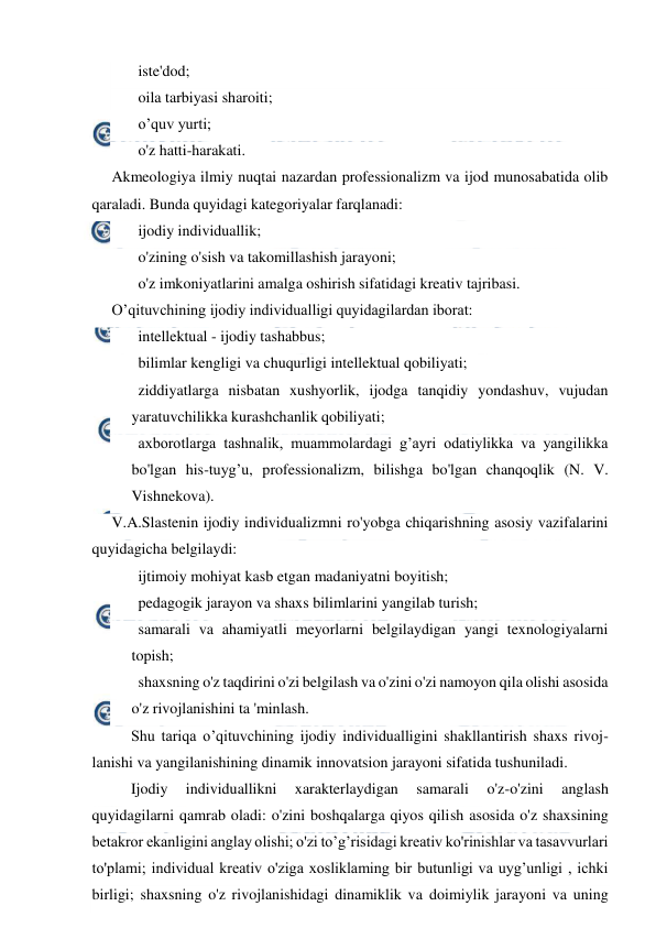  
 
   iste'dod; 
   oila tarbiyasi sharoiti; 
   o’quv yurti; 
   o'z hatti-harakati. 
Akmeologiya ilmiy nuqtai nazardan professionalizm va ijod munosabatida olib 
qaraladi. Bunda quyidagi kategoriyalar farqlanadi: 
   ijodiy individuallik; 
   o'zining o'sish va takomillashish jarayoni; 
   o'z imkoniyatlarini amalga oshirish sifatidagi kreativ tajribasi. 
O’qituvchining ijodiy individualligi quyidagilardan iborat: 
   intellektual - ijodiy tashabbus; 
   bilimlar kengligi va chuqurligi intellektual qobiliyati; 
   ziddiyatlarga nisbatan xushyorlik, ijodga tanqidiy yondashuv, vujudan 
yaratuvchilikka kurashchanlik qobiliyati; 
   axborotlarga tashnalik, muammolardagi g’ayri odatiylikka va yangilikka 
bo'lgan his-tuyg’u, professionalizm, bilishga bo'lgan chanqoqlik (N. V. 
Vishnekova). 
V.A.Slastenin ijodiy individualizmni ro'yobga chiqarishning asosiy vazifalarini 
quyidagicha belgilaydi: 
   ijtimoiy mohiyat kasb etgan madaniyatni boyitish; 
   pedagogik jarayon va shaxs bilimlarini yangilab turish; 
   samarali va ahamiyatli meyorlarni belgilaydigan yangi texnologiyalarni 
topish; 
   shaxsning o'z taqdirini o'zi belgilash va o'zini o'zi namoyon qila olishi asosida 
o'z rivojlanishini ta 'minlash. 
Shu tariqa o’qituvchining ijodiy individualligini shakllantirish shaxs rivoj-
lanishi va yangilanishining dinamik innovatsion jarayoni sifatida tushuniladi. 
Ijodiy 
individuallikni 
xarakterlaydigan 
samarali 
o'z-o'zini 
anglash 
quyidagilarni qamrab oladi: o'zini boshqalarga qiyos qilish asosida o'z shaxsining 
betakror ekanligini anglay olishi; o'zi to’g’risidagi kreativ ko'rinishlar va tasavvurlari 
to'plami; individual kreativ o'ziga xosliklaming bir butunligi va uyg’unligi , ichki 
birligi; shaxsning o'z rivojlanishidagi dinamiklik va doimiylik jarayoni va uning 
