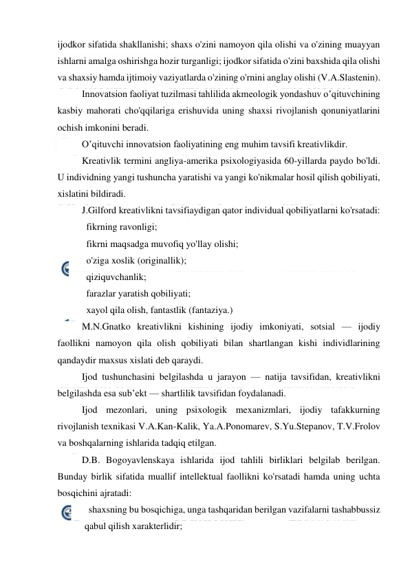  
 
ijodkor sifatida shakllanishi; shaxs o'zini namoyon qila olishi va o'zining muayyan 
ishlarni amalga oshirishga hozir turganligi; ijodkor sifatida o'zini baxshida qila olishi 
va shaxsiy hamda ijtimoiy vaziyatlarda o'zining o'rnini anglay olishi (V.A.Slastenin). 
Innovatsion faoliyat tuzilmasi tahlilida akmeologik yondashuv o’qituvchining 
kasbiy mahorati cho'qqilariga erishuvida uning shaxsi rivojlanish qonuniyatlarini 
ochish imkonini beradi. 
O’qituvchi innovatsion faoliyatining eng muhim tavsifi kreativlikdir. 
Kreativlik termini angliya-amerika psixologiyasida 60-yillarda paydo bo'ldi. 
U individning yangi tushuncha yaratishi va yangi ko'nikmalar hosil qilish qobiliyati, 
xislatini bildiradi. 
J.Gilford kreativlikni tavsifiaydigan qator individual qobiliyatlarni ko'rsatadi: 
   fikrning ravonligi; 
   fikrni maqsadga muvofiq yo'llay olishi; 
   o'ziga xoslik (originallik); 
   qiziquvchanlik; 
   farazlar yaratish qobiliyati; 
   xayol qila olish, fantastlik (fantaziya.) 
M.N.Gnatko kreativlikni kishining ijodiy imkoniyati, sotsial — ijodiy 
faollikni namoyon qila olish qobiliyati bilan shartlangan kishi individlarining 
qandaydir maxsus xislati deb qaraydi. 
Ijod tushunchasini belgilashda u jarayon — natija tavsifidan, kreativlikni 
belgilashda esa sub’ekt — shartlilik tavsifidan foydalanadi. 
Ijod mezonlari, uning psixologik mexanizmlari, ijodiy tafakkurning 
rivojlanish texnikasi V.A.Kan-Kalik, Ya.A.Ponomarev, S.Yu.Stepanov, T.V.Frolov 
va boshqalarning ishlarida tadqiq etilgan. 
D.B. Bogoyavlenskaya ishlarida ijod tahlili birliklari belgilab berilgan. 
Bunday birlik sifatida muallif intellektual faollikni ko'rsatadi hamda uning uchta 
bosqichini ajratadi: 
   shaxsning bu bosqichiga, unga tashqaridan berilgan vazifalarni tashabbussiz 
qabul qilish xarakterlidir; 
