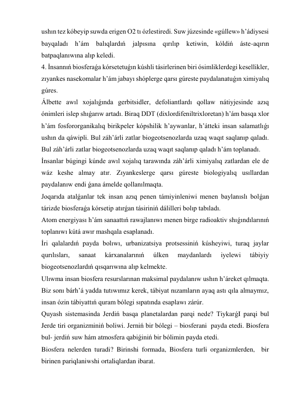 ushın tez kóbeyip suwda erigen O2 tı ózlestiredi. Suw júzesinde «gúllew» h’ádiysesi 
bayqaladı h’ám balıqlardıń jalpısına qırılıp ketiwin, kóldiń áste-aqırın 
batpaqlanıwına alıp keledi. 
4. İnsannıń biosferaǵa kórsetetuǵın kúshli tásirlerinen biri ósimliklerdegi kesellikler, 
zıyankes nasekomalar h’ám jabayı shóplerge qarsı gúreste paydalanatuǵın ximiyalıq 
gúres. 
Álbette awıl xojalıǵında gerbitsidler, defoliantlardı qollaw nátiyjesinde azıq 
ónimleri islep shıǵarıw artadı. Biraq DDT (dixlordifeniltrixloretan) h’ám basqa xlor 
h’ám fosfororganikalıq birikpeler kópshilik h’aywanlar, h’átteki insan salamatlıǵı 
ushın da qáwipli. Bul záh’árli zatlar biogeotsenozlarda uzaq waqıt saqlanıp qaladı. 
Bul záh’árli zatlar biogeotsenozlarda uzaq waqıt saqlanıp qaladı h’ám toplanadı. 
İnsanlar búgingi kúnde awıl xojalıq tarawında záh’árli ximiyalıq zatlardan ele de 
wáz keshe almay atır. Zıyankeslerge qarsı gúreste biologiyalıq usıllardan 
paydalanıw endi ǵana ámelde qollanılmaqta. 
Joqarıda atalǵanlar tek insan azıq penen támiyinleniwi menen baylanıslı bolǵan 
tárizde biosferaǵa kórsetip atırǵan tásiriniń dálilleri bolıp tabıladı. 
Atom energiyası h’ám sanaattıń rawajlanıwı menen birge radioaktiv shıǵındılarınıń 
toplanıwı kútá awır mashqala esaplanadı. 
İri qalalardıń payda bolıwı, urbanizatsiya protsessiniń kúsheyiwi, turaq jaylar 
qurılısları, 
sanaat 
kárxanalarınıń 
úlken 
maydanlardı 
iyelewi 
tábiyiy 
biogeotsenozlardıń qısqarıwına alıp kelmekte. 
Ulıwma insan biosfera resurslarınan maksimal paydalanıw ushın h’áreket qılmaqta. 
Biz sonı bárh’á yadda tutıwımız kerek, tábiyat nızamların ayaq astı qıla almaymız, 
insan ózin tábiyattıń quram bólegi sıpatında esaplawı zárúr. 
Quyash sistemasinda Jerdiń basqa planetalardan parqi nede? TiykarǵI parqi bul 
Jerde tiri organizminiń boliwi. Jerniń bir bólegi – biosferani  payda etedi. Biosfera 
bul- jerdiń suw hám atmosfera qabiǵiniń bir bólimin payda etedi. 
Biosfera nelerden turadi? Birinshi formada, Biosfera turli organizmlerden,  bir 
birinen pariqlaniwshi ortaliqlardan ibarat.  
