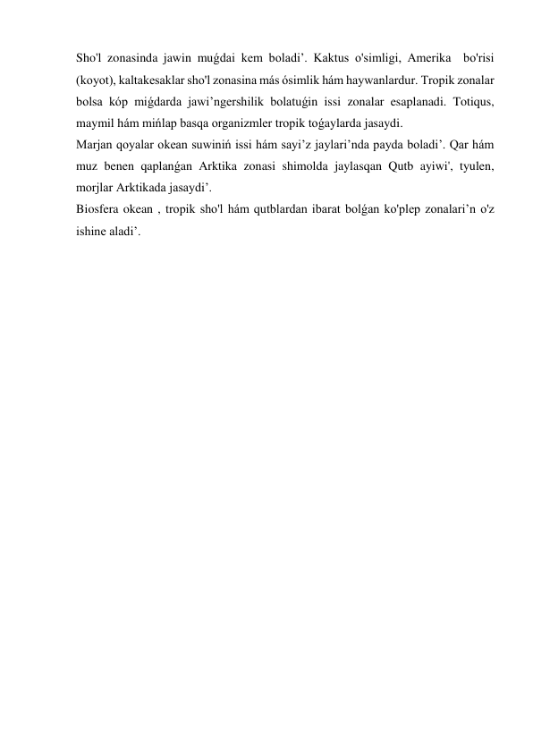 Sho'l zonasinda jawin muǵdai kem boladi’. Kaktus o'simligi, Amerika  bo'risi 
(koyot), kaltakesaklar sho'l zonasina más ósimlik hám haywanlardur. Tropik zonalar 
bolsa kóp miǵdarda jawi’ngershilik bolatuǵin issi zonalar esaplanadi. Totiqus, 
maymil hám mińlap basqa organizmler tropik toǵaylarda jasaydi. 
Marjan qoyalar okean suwiniń issi hám sayi’z jaylari’nda payda boladi’. Qar hám 
muz benen qaplanǵan Arktika zonasi shimolda jaylasqan Qutb ayiwi', tyulen, 
morjlar Arktikada jasaydi’. 
Biosfera okean , tropik sho'l hám qutblardan ibarat bolǵan ko'plep zonalari’n o'z 
ishine aladi’.   
