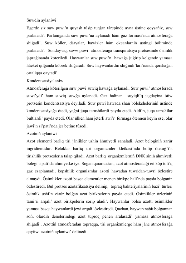 Suwdiń aylaniwi 
Egerde siz suw puwi’n quyash túsip turǵan tárepinde ayna ústine qoysańiz, suw 
parlanadi’. Parlaniganda suw puwi’na aylanadi hám gaz formasi’nda atmosferaǵa 
shiǵadi’. Suw kóller, dáryalar, hawizler hám okeanlarniń ustingi bóliminde 
parlanadi’.  Sonday-aq, suvw puwi’ atmosferaga transpiratsiya protsesinde ósimlik 
japraǵinanda kóteriledi. Haywanlar suw puwi’n  hawaǵa juǵirip kelgende yamasa 
háeket qilǵanda kóbrek shiǵaradi. Suw haywanlardiń shiǵindi’lari’nanda qorshaǵan 
ortaliqqa qaytadi’.  
Kondentsatsiyalaniw 
Atmosferaǵa kóterilgen suw puwi suwiq hawaǵa aylanadi. Suw puwi’ atmosferada 
suwi’ydi’ hám suwiq suwǵa aylanadi. Gaz halinan  suyiqli’q jagdayina ótiw 
protsesin kondentsatsiya deyiladi. Suw puwi hawada shań bóleksheleriniń ústinde 
kondentsatsiyaǵa ótedi, yaǵni juqa tamshilardi payda etedi. Aldi’n, juqa tamshilar 
bultlardi’ payda etedi. Olar úlken hám jeterli awi’r  formaga ótennen keyin ese, olar 
jawi’n si’pati’nda jer betine túsedi.    
Azotniń aylaniwi 
Azot elementi barliq tiri jánlikler ushin áhmiyetli sanaladi. Azot beloginiń zarúr 
ingridientidur. Beloklar barliq tiri organizmler kletkasi’nda bolip ótetuǵ’i’n  
tirishilik protseslerin talap qiladi. Azot barliq  organizmlerniń DNK siniń áhmiyetli 
bólegi sipati’da ahmiyetke iye. Sogan qaramastan, azot atmosferadaǵi eń kóp toli’q 
gaz esaplamadi, kopshilik organizmlar azotti hawadan tuwridan-tuwri ózlestire 
almaydi. Ósimlikler azotti basqa elementler menen birikpe hali’nda payda bolganin 
ózlestiredi. Bul protses azotafiksatsiya delinip,  topraq bakteriyalariniń bazi’ túrleri 
ósimlik ushi’n zárúr bolǵan azot birikpelerin payda etedi. Ósimlikler ózleriniń 
tami’ri arqali’ azot birikpelerin sorip aladi’. Haywanlar bolsa azotti ósimlikler 
yamasa basqa haywanlardi jewi arqali’ ózlestiredi. Qaehan, haywan nabit bolǵannan 
soń, olardiń denelerindegi azot tuproq penen aralasadi’ yamasa atmosferaga 
shiǵadi’. Azottiń atmosferadan topraqqa, tiri organizmlerge hám jáne atmosferaǵa 
qaytiwi azotniń aylaniwi’ delinedi. 
 
