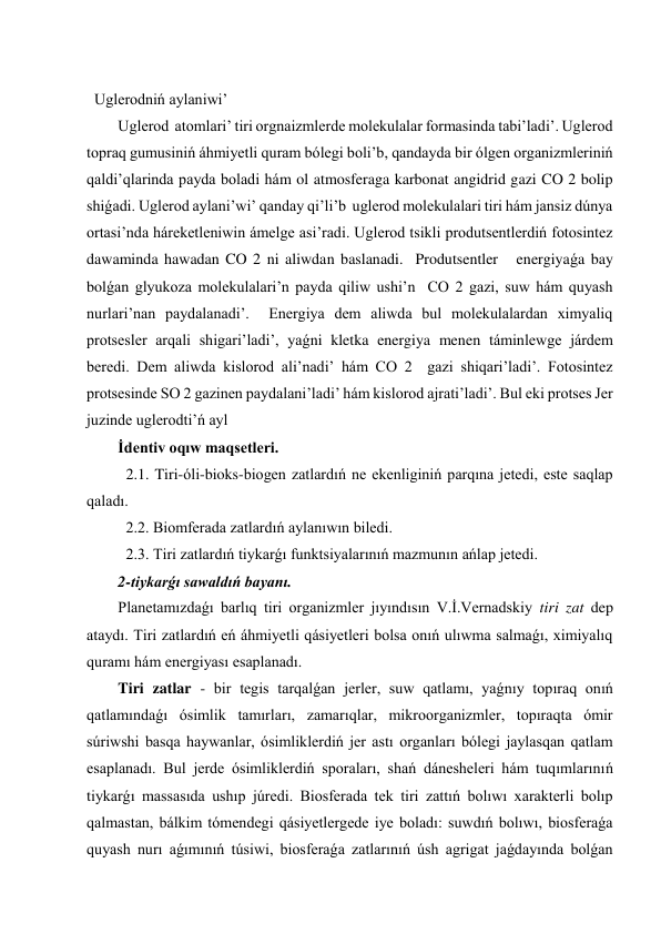  
Uglerodniń aylaniwi’ 
Uglerod  atomlari’ tiri orgnaizmlerde molekulalar formasinda tabi’ladi’. Uglerod 
topraq gumusiniń áhmiyetli quram bólegi boli’b, qandayda bir ólgen organizmleriniń 
qaldi’qlarinda payda boladi hám ol atmosferaga karbonat angidrid gazi CO 2 bolip 
shiǵadi. Uglerod aylani’wi’ qanday qi’li’b  uglerod molekulalari tiri hám jansiz dúnya 
ortasi’nda háreketleniwin ámelge asi’radi. Uglerod tsikli produtsentlerdiń fotosintez 
dawaminda hawadan CO 2 ni aliwdan baslanadi.  Produtsentler   energiyaǵa bay 
bolǵan glyukoza molekulalari’n payda qiliw ushi’n  CO 2 gazi, suw hám quyash 
nurlari’nan paydalanadi’.  Energiya dem aliwda bul molekulalardan ximyaliq 
protsesler arqali shigari’ladi’, yaǵni kletka energiya menen táminlewge járdem 
beredi. Dem aliwda kislorod ali’nadi’ hám CO 2  gazi shiqari’ladi’. Fotosintez 
protsesinde SO 2 gazinen paydalani’ladi’ hám kislorod ajrati’ladi’. Bul eki protses Jer 
juzinde uglerodti’ń ayl 
İdentiv oqıw maqsetleri. 
2.1. Tiri-óli-bioks-biogen zatlardıń ne ekenliginiń parqına jetedi, este saqlap 
qaladı.  
2.2. Biomferada zatlardıń aylanıwın biledi.     
2.3. Tiri zatlardıń tiykarǵı funktsiyalarınıń mazmunın ańlap jetedi. 
2-tiykarǵı sawaldıń bayanı. 
Planetamızdaǵı barlıq tiri organizmler jıyındısın V.İ.Vernadskiy tiri zat dep 
ataydı. Tiri zatlardıń eń áhmiyetli qásiyetleri bolsa onıń ulıwma salmaǵı, ximiyalıq 
quramı hám energiyası esaplanadı.  
Tiri zatlar - bir tegis tarqalǵan jerler, suw qatlamı, yaǵnıy topıraq onıń 
qatlamındaǵı ósimlik tamırları, zamarıqlar, mikroorganizmler, topıraqta ómir 
súriwshi basqa haywanlar, ósimliklerdiń jer astı organları bólegi jaylasqan qatlam 
esaplanadı. Bul jerde ósimliklerdiń sporaları, shań dánesheleri hám tuqımlarınıń 
tiykarǵı massasıda ushıp júredi. Biosferada tek tiri zattıń bolıwı xarakterli bolıp 
qalmastan, bálkim tómendegi qásiyetlergede iye boladı: suwdıń bolıwı, biosferaǵa 
quyash nurı aǵımınıń túsiwi, biosferaǵa zatlarınıń úsh agrigat jaǵdayında bolǵan 
