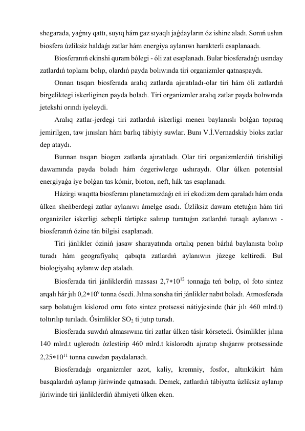 shegarada, yaǵnıy qattı, suyıq hám gaz sıyaqlı jaǵdayların óz ishine aladı. Sonıń ushın 
biosfera úzliksiz haldaǵı zatlar hám energiya aylanıwı harakterli esaplanaadı.  
Biosferanıń ekinshi quram bólegi - óli zat esaplanadı. Bular biosferadaǵı usınday 
zatlardıń toplamı bolıp, olardıń payda bolıwında tiri organizmler qatnaspaydı.  
Onnan tısqarı biosferada aralıq zatlarda ajıratıladı-olar tiri hám óli zatlardıń 
birgeliktegi iskerliginen payda boladı. Tiri organizmler aralıq zatlar payda bolıwında 
jetekshi orındı iyeleydi. 
Aralıq zatlar-jerdegi tiri zatlardıń iskerligi menen baylanıslı bolǵan topıraq 
jemirilgen, taw jınısları hám barlıq tábiyiy suwlar. Bunı V.İ.Vernadskiy bioks zatlar 
dep ataydı.  
Bunnan tısqarı biogen zatlarda ajıratıladı. Olar tiri organizmlerdiń tirishiligi 
dawamında payda boladı hám ózgeriwlerge ushıraydı. Olar úlken potentsial 
energiyaǵa iye bolǵan tas kómir, bioton, neft, hák tas esaplanadı.  
Házirgi waqıtta biosferanı planetamızdaǵı eń iri ekodizm dem qaraladı hám onda 
úlken sheńberdegi zatlar aylanıwı ámelge asadı. Úzliksiz dawam etetuǵın hám tiri 
organiziler iskerligi sebepli tártipke salınıp turatuǵın zatlardıń turaqlı aylanıwı - 
biosferanıń ózine tán bilgisi esaplanadı.  
Tiri jánlikler óziniń jasaw sharayatında ortalıq penen bárhá baylanısta bolıp 
turadı hám geografiyalıq qabıqta zatlardıń aylanıwın júzege keltiredi. Bul 
biologiyalıq aylanıw dep ataladı.  
Biosferada tiri jánliklerdiń massası 2,71012 tonnaǵa teń bolıp, ol foto sintez 
arqalı hár jılı 0,2109 tonna ósedi. Jılına sonsha tiri jánlikler nabıt boladı. Atmosferada 
sarp bolatuǵın kislorod ornı foto sintez protsessi nátiyjesinde (hár jılı 460 mlrd.t) 
toltırılıp turıladı. Ósimlikler SO2 ti jutıp turadı. 
Biosferada suwdıń almasıwına tiri zatlar úlken tásir kórsetedi. Ósimlikler jılına 
140 mlrd.t uglerodtı ózlestirip 460 mlrd.t kislorodtı ajıratıp shıǵarıw protsessinde 
2,251011 tonna cuwdan paydalanadı. 
Biosferadaǵı organizmler azot, kaliy, kremniy, fosfor, altınkúkirt hám 
basqalardıń aylanıp júriwinde qatnasadı. Demek, zatlardıń tábiyatta úzliksiz aylanıp 
júriwinde tiri jánliklerdiń áhmiyeti úlken eken.  
