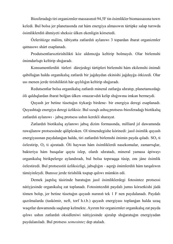 Biosferadaǵı tiri organizmler massasınıń 94,5F tin ósimlikler biomassasına tuwrı 
keledi. Bul bolsa jer planetasında zat hám energiya almasıwın tártipke salap turıwda 
ósimliklerdiń áhmiyeti sheksiz úlken ekenligin kórsetedi. 
Ózlerińizge málim, tábiyatta zatlardıń aylanıwı 3 topardan ibarat organizmler 
qatnasıwı shárt esaplanadı. 
Produtsentlarsıztirishilikti kóz aldımızǵa keltirip bolmaydı. Olar birlemshi 
ónimdarlıqtı keltirip shıǵaradı. 
Konsumentlerdiń  túrleri  dárejedegi tártipleri birlemshi hám ekilemshi ónimdi 
qabıllaǵan halda organikalıq zatlardı bir jaǵdaydan ekinishi jaǵdayǵa ótkizedi. Olar 
usı menen jerde tirishiliktiń hár qıylılıǵın keltirip shıǵaradı. 
Redutsentlar bolsa organikalıq zatlardı mineral zatlarǵa ıdıratıp, planetamızdaǵı 
óli qaldıqlardan ibarat bolǵan úlken «mazar»dıń kelip shıǵıwına imkan bermeydi. 
Quyash jer betine túsetuǵın tiykarǵı birdene- bir energiya deregi esaplanadı. 
Quyashtaǵı energiya deregi úzliksiz. Bul sızıqlı ashıq protsess-biosferadaǵı biotikalıq 
zatlardıń aylanıwı - jabıq protsess ushın kerekli sharayat. 
Zatlardıń biotikalıq aylanıwı jabıq dizim formasında, milliard jıl dawamında 
rawajlanıw protsessinde qáliplesken. Ol tómendegishe kórinedi: jasıl ósimlik quyash 
energiyasınan paydalanǵan halda, tiri zatlardıń birlemshi ónimin payda qıladı. SO2 ti 
ózlestirip, O2 ti ajıratadı. Óli haywan hám ósimliklerdi nasekomalar, zamarrıqlar, 
bakteriya hám basqalar qayta islep, olardı ıdıratadı, mineral yamasa ápiwayı 
organikalıq birikpelerge aylandıradı, bul bolsa topıraqqa túsip, onı jáne ósimlik 
ózlestiredi. Bul protsesstiń úzliksizligi, jabıqlıǵın - aqırǵı ónimlerdiń hám tarqalıwın 
támiyinleydi. Bunısız jerde tirishilik toqtap qalıwı múmkin edi. 
Demek jaqtılıq tásirinde baratuǵın jasıl ósimliklerdegi fotosintez protsessi 
nátiyjesinde organikalıq zat toplanadı. Fotosintezdiń paydalı jumıs kórsetkishi júdá 
tómen bolıp, jer betine túsetuǵın quyash nurınıń tek 1 F nen paydalanadı. Paydalı 
qazılmalarda (taskómir, neft, torf h.t.b.) quyash energiyası toplanǵan halda uzaq 
waqıtlar dawamında saqlanıp kelmekte. Ayırım bir organizmler organikalıq zat payda 
qılıwı ushın zatlardıń oksidleniwi nátiyjesinde ajıralıp shıǵaratuǵın energiyadan 
paydalanıladı. Bul protsess xemosintez dep ataladı. 
