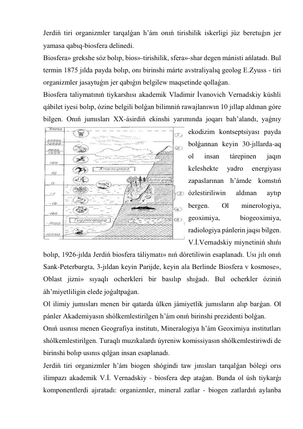 Jerdiń tiri organizmler tarqalǵan h’ám onıń tirishilik iskerligi júz beretuǵın jer 
yamasa qabıq-biosfera delinedi. 
Biosfera» grekshe sóz bolıp, bios»-tirishilik, sfera»-shar degen mánisti ańlatadı. Bul 
termin 1875 jılda payda bolıp, onı birinshi márte avstraliyalıq geolog E.Zyuss - tiri 
organizmler jasaytuǵın jer qabıǵın belgilew maqsetinde qollaǵan. 
Biosfera taliymatınıń tiykarshısı akademik Vladimir İvanovich Vernadskiy kúshli 
qábilet iyesi bolıp, ózine belgili bolǵan bilimniń rawajlanıwın 10 jıllap aldınan góre 
bilgen. Onıń jumısları XX-ásirdiń ekinshi yarımında joqarı bah’alandı, yaǵnıy 
ekodizim kontseptsiyası payda 
bolǵannan keyin 30-jıllarda-aq 
ol 
insan 
tárepinen 
jaqın 
keleshekte 
yadro 
energiyası 
zapaslarınan h’ámde komstıń 
ózlestiriliwin 
aldınan 
aytıp 
bergen. 
Ol 
minerologiya, 
geoximiya, 
biogeoximiya, 
radiologiya pánlerin jaqsı bilgen. 
V.İ.Vernadskiy miynetiniń shıńı 
bolıp, 1926-jılda Jerdiń biosfera táliymatı» nıń dóretiliwin esaplanadı. Usı jılı onıń 
Sank-Peterburgta, 3-jıldan keyin Parijde, keyin ala Berlinde Biosfera v kosmose», 
Oblast jizni» sıyaqlı ocherkleri bir basılıp shıǵadı. Bul ocherkler óziniń 
áh’miyetliligin elede joǵaltpaǵan. 
Ol ilimiy jumısları menen bir qatarda úlken jámiyetlik jumısların alıp barǵan. Ol 
pánler Akademiyasın shólkemlestirilgen h’ám onıń birinshi prezidenti bolǵan.  
Onıń usınısı menen Geografiya institutı, Mineralogiya h’ám Geoximiya institutları 
shólkemlestirilgen. Turaqlı muzıkalardı úyreniw komissiyasın shólkemlestiriwdi de 
birinshi bolıp usınıs qılǵan insan esaplanadı. 
Jerdiń tiri organizmler h’ám biogen shógindi taw jınısları tarqalǵan bólegi orıs 
ilimpazı akademik V.İ. Vernadskiy - biosfera dep ataǵan. Bunda ol úsh tiykarǵı 
komponentlerdi ajıratadı: organizmler, mineral zatlar - biogen zatlardıń aylanba 
