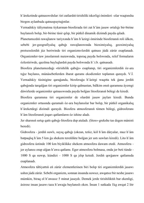 h’áreketinde qatnasıwshılar: tiri zatlardıń tirishilik iskerligi ónimleri -olar waqtınsha 
biogen aylanbada qatnaspaytuǵınlar. 
Vernadskiy táliymatına tiykarınan-biosferada tiri zat h’ám jasaw ortalıǵı bir-birine 
baylanıslı bolıp, bir-birine tásir qılıp, bir pútkil dinamik dizimdi payda qıladı. 
Planetamızdıń rawajlanıw tariyxında h’ám h’ázirgi ómirinde biosferanıń roli úlken, 
sebebi jer-geografiyalıq qabıǵı rawajlanıwında bioximiyalıq, geoximiyalıq 
protsesslerdiń júz beriwinde tiri organizm»lerdiń qatnası júdá zárúr esaplanadı. 
Organizmler-taw jınıslarınıń nurawında, topıraq payda bolıwında, relef formaların 
ózlestiriwde, qazılma baylıqlardıń payda bolıwında h’.t.b. qatnasadı. 
Biosfera planetamızdaǵı «tirishilik qabıǵı» esaplanıp, tiri organizmlerdiń óz-ara 
tıǵız baylanıs, múnásebetlerden ibarat quramı ekodizmler toplamın quraydı. V.İ. 
Vernadskiy túsinigine qaraǵanda, biosferaǵa h’ázirgi waqıtta tek ǵana jerdiń 
qabıǵında tarqalǵan tiri organizmler kirip qalmastan, bálkim onıń quramına áyemgi 
dáwirlerde organizmler qatnasıwında payda bolǵan litosferanıń bólegi de kiredi. 
Biosfera quramına tiri organizmler de olardıń jasaw jayları kiredi. Bunda 
organizmler ortasında quramalı óz-ara baylanıslar bar bolıp, bir pútkil organikalıq 
h’áreketdegi dizimdi quraydı. Biosfera atmosferanıń tómen bólegi, gidrosferanı 
h’ám litosferanıń joqarı qatlamların óz ishine aladı. 
Jer sharınıń sırtqı qattı qabıǵı-litosfera dep ataladı. (litos»-grekshe tas degen mánisti 
beredi). 
Gidrosfera - jerdiń suwlı, suyıq qabıǵı (okean, teńiz, kól h’ám dáryalar, muz h’ám 
batpaqlıq h’ám 5 km ǵa shekem tereńlikte bolǵan jer astı suwları kiredi). Lito h’ám 
gidrosfera ústinde 100 km biyiklikke shekem atmosfera dawam etedi. Atmosfera - 
jer aylanısı orap alǵan h’awa qatlamı. Eger atmosfera bolmasa, onda jer beti túnde - 
1000 S qa suwıp, kúndizi - 1000 S qa jılıp ketedi. Jerdiń qorǵanıw qatlamıda 
esaplanadı. 
Atmosfera tábiyattıń eń zárúr elementlerinen biri bolıp tiri organizmlerdiń jasawı 
ushın júdá zárúr. Sebebi organizm, sonnan insanda suwsız, awqatsız bir neshe jasawı 
múmkin, biraq ol h’awasız 5 minut jasaydı. Demek jerde tirishiliktiń bar ekenligi, 
ásirese insan jasawı taza h’awaǵa baylanıslı eken. İnsan 1 sutkada 1kg awqat 2 litr 
