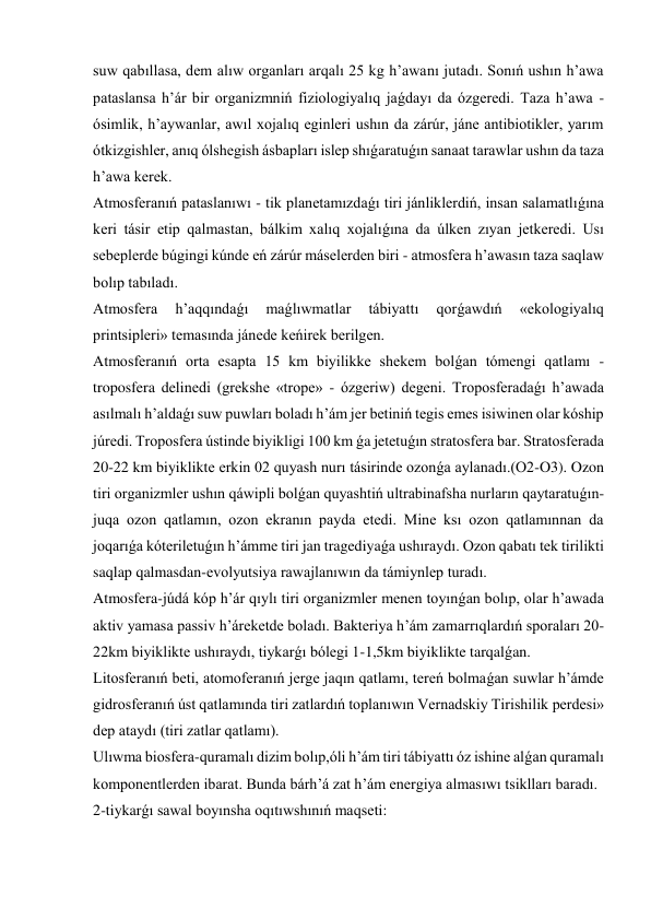 suw qabıllasa, dem alıw organları arqalı 25 kg h’awanı jutadı. Sonıń ushın h’awa 
pataslansa h’ár bir organizmniń fiziologiyalıq jaǵdayı da ózgeredi. Taza h’awa - 
ósimlik, h’aywanlar, awıl xojalıq eginleri ushın da zárúr, jáne antibiotikler, yarım 
ótkizgishler, anıq ólshegish ásbapları islep shıǵaratuǵın sanaat tarawlar ushın da taza 
h’awa kerek. 
Atmosferanıń pataslanıwı - tik planetamızdaǵı tiri jánliklerdiń, insan salamatlıǵına 
keri tásir etip qalmastan, bálkim xalıq xojalıǵına da úlken zıyan jetkeredi. Usı 
sebeplerde búgingi kúnde eń zárúr máselerden biri - atmosfera h’awasın taza saqlaw 
bolıp tabıladı.  
Atmosfera 
h’aqqındaǵı 
maǵlıwmatlar 
tábiyattı 
qorǵawdıń 
«ekologiyalıq 
printsipleri» temasında jánede keńirek berilgen. 
Atmosferanıń orta esapta 15 km biyilikke shekem bolǵan tómengi qatlamı - 
troposfera delinedi (grekshe «trope» - ózgeriw) degeni. Troposferadaǵı h’awada 
asılmalı h’aldaǵı suw puwları boladı h’ám jer betiniń tegis emes isiwinen olar kóship 
júredi. Troposfera ústinde biyikligi 100 km ǵa jetetuǵın stratosfera bar. Stratosferada 
20-22 km biyiklikte erkin 02 quyash nurı tásirinde ozonǵa aylanadı.(O2-O3). Ozon 
tiri organizmler ushın qáwipli bolǵan quyashtiń ultrabinafsha nurların qaytaratuǵın-
juqa ozon qatlamın, ozon ekranın payda etedi. Mine ksı ozon qatlamınnan da 
joqarıǵa kóteriletuǵın h’ámme tiri jan tragediyaǵa ushıraydı. Ozon qabatı tek tirilikti 
saqlap qalmasdan-evolyutsiya rawajlanıwın da támiynlep turadı. 
Atmosfera-júdá kóp h’ár qıylı tiri organizmler menen toyınǵan bolıp, olar h’awada 
aktiv yamasa passiv h’áreketde boladı. Bakteriya h’ám zamarrıqlardıń sporaları 20-
22km biyiklikte ushıraydı, tiykarǵı bólegi 1-1,5km biyiklikte tarqalǵan. 
Litosferanıń beti, atomoferanıń jerge jaqın qatlamı, tereń bolmaǵan suwlar h’ámde 
gidrosferanıń úst qatlamında tiri zatlardıń toplanıwın Vernadskiy Tirishilik perdesi» 
dep ataydı (tiri zatlar qatlamı). 
Ulıwma biosfera-quramalı dizim bolıp,óli h’ám tiri tábiyattı óz ishine alǵan quramalı 
komponentlerden ibarat. Bunda bárh’á zat h’ám energiya almasıwı tsiklları baradı. 
2-tiykarǵı sawal boyınsha oqıtıwshınıń maqseti:   
