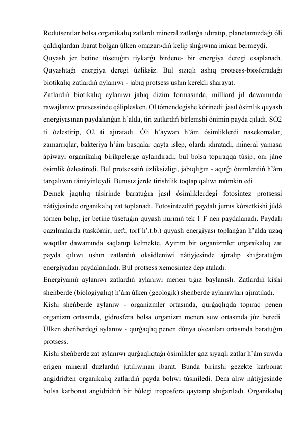 Redutsentlar bolsa organikalıq zatlardı mineral zatlarǵa ıdıratıp, planetamızdaǵı óli 
qaldıqlardan ibarat bolǵan úlken «mazar»dıń kelip shıǵıwına imkan bermeydi. 
Quyash jer betine túsetuǵın tiykarǵı birdene- bir energiya deregi esaplanadı. 
Quyashtaǵı energiya deregi úzliksiz. Bul sızıqlı ashıq protsess-biosferadaǵı 
biotikalıq zatlardıń aylanıwı - jabıq protsess ushın kerekli sharayat. 
Zatlardıń biotikalıq aylanıwı jabıq dizim formasında, milliard jıl dawamında 
rawajlanıw protsessinde qáliplesken. Ol tómendegishe kórinedi: jasıl ósimlik quyash 
energiyasınan paydalanǵan h’alda, tiri zatlardıń birlemshi ónimin payda qıladı. SO2 
ti ózlestirip, O2 ti ajıratadı. Óli h’aywan h’ám ósimliklerdi nasekomalar, 
zamarrıqlar, bakteriya h’ám basqalar qayta islep, olardı ıdıratadı, mineral yamasa 
ápiwayı organikalıq birikpelerge aylandıradı, bul bolsa topıraqqa túsip, onı jáne 
ósimlik ózlestiredi. Bul protsesstiń úzliksizligi, jabıqlıǵın - aqırǵı ónimlerdiń h’ám 
tarqalıwın támiyinleydi. Bunısız jerde tirishilik toqtap qalıwı múmkin edi. 
Demek jaqtılıq tásirinde baratuǵın jasıl ósimliklerdegi fotosintez protsessi 
nátiyjesinde organikalıq zat toplanadı. Fotosintezdiń paydalı jumıs kórsetkishi júdá 
tómen bolıp, jer betine túsetuǵın quyash nurınıń tek 1 F nen paydalanadı. Paydalı 
qazılmalarda (taskómir, neft, torf h’.t.b.) quyash energiyası toplanǵan h’alda uzaq 
waqıtlar dawamında saqlanıp kelmekte. Ayırım bir organizmler organikalıq zat 
payda qılıwı ushın zatlardıń oksidleniwi nátiyjesinde ajıralıp shıǵaratuǵın 
energiyadan paydalanıladı. Bul protsess xemosintez dep ataladı. 
Energiyanıń aylanıwı zatlardıń aylanıwı menen tıǵız baylanıslı. Zatlardıń kishi 
sheńberde (biologiyalıq) h’ám úlken (geologik) sheńberde aylanıwları ajıratıladı.  
Kishi sheńberde aylanıw - organizmler ortasında, qurǵaqlıqda topıraq penen 
organizm ortasında, gidrosfera bolsa organizm menen suw ortasında júz beredi. 
Úlken sheńberdegi aylanıw - qurǵaqlıq penen dúnya okeanları ortasında baratuǵın 
protsess. 
Kishi sheńberde zat aylanıwı qurǵaqlıqtaǵı ósimlikler gaz sıyaqlı zatlar h’ám suwda 
erigen mineral duzlardıń jutılıwınan ibarat. Bunda birinshi gezekte karbonat 
angidridten organikalıq zatlardıń payda bolıwı túsiniledi. Dem alıw nátiyjesinde 
bolsa karbonat angidridtiń bir bólegi troposfera qaytarıp shıǵarıladı. Organikalıq 
