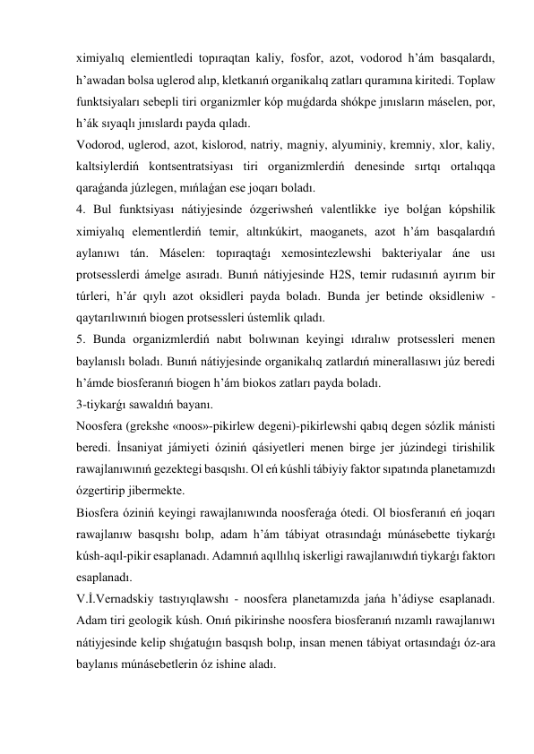 ximiyalıq elemientledi topıraqtan kaliy, fosfor, azot, vodorod h’ám basqalardı, 
h’awadan bolsa uglerod alıp, kletkanıń organikalıq zatları quramına kiritedi. Toplaw 
funktsiyaları sebepli tiri organizmler kóp muǵdarda shókpe jınısların máselen, por, 
h’ák sıyaqlı jınıslardı payda qıladı.  
Vodorod, uglerod, azot, kislorod, natriy, magniy, alyuminiy, kremniy, xlor, kaliy, 
kaltsiylerdiń kontsentratsiyası tiri organizmlerdiń denesinde sırtqı ortalıqqa 
qaraǵanda júzlegen, mıńlaǵan ese joqarı boladı. 
4. Bul funktsiyası nátiyjesinde ózgeriwsheń valentlikke iye bolǵan kópshilik 
ximiyalıq elementlerdiń temir, altınkúkirt, maoganets, azot h’ám basqalardıń 
aylanıwı tán. Máselen: topıraqtaǵı xemosintezlewshi bakteriyalar áne usı 
protsesslerdi ámelge asıradı. Bunıń nátiyjesinde H2S, temir rudasınıń ayırım bir 
túrleri, h’ár qıylı azot oksidleri payda boladı. Bunda jer betinde oksidleniw - 
qaytarılıwınıń biogen protsessleri ústemlik qıladı. 
5. Bunda organizmlerdiń nabıt bolıwınan keyingi ıdıralıw protsessleri menen 
baylanıslı boladı. Bunıń nátiyjesinde organikalıq zatlardıń minerallasıwı júz beredi 
h’ámde biosferanıń biogen h’ám biokos zatları payda boladı. 
3-tiykarǵı sawaldıń bayanı. 
Noosfera (grekshe «noos»-pikirlew degeni)-pikirlewshi qabıq degen sózlik mánisti 
beredi. İnsaniyat jámiyeti óziniń qásiyetleri menen birge jer júzindegi tirishilik 
rawajlanıwınıń gezektegi basqıshı. Ol eń kúshli tábiyiy faktor sıpatında planetamızdı 
ózgertirip jibermekte. 
Biosfera óziniń keyingi rawajlanıwında noosferaǵa ótedi. Ol biosferanıń eń joqarı 
rawajlanıw basqıshı bolıp, adam h’ám tábiyat otrasındaǵı múnásebette tiykarǵı 
kúsh-aqıl-pikir esaplanadı. Adamnıń aqıllılıq iskerligi rawajlanıwdıń tiykarǵı faktorı 
esaplanadı. 
V.İ.Vernadskiy tastıyıqlawshı - noosfera planetamızda jańa h’ádiyse esaplanadı. 
Adam tiri geologik kúsh. Onıń pikirinshe noosfera biosferanıń nızamlı rawajlanıwı 
nátiyjesinde kelip shıǵatuǵın basqısh bolıp, insan menen tábiyat ortasındaǵı óz-ara 
baylanıs múnásebetlerin óz ishine aladı. 
