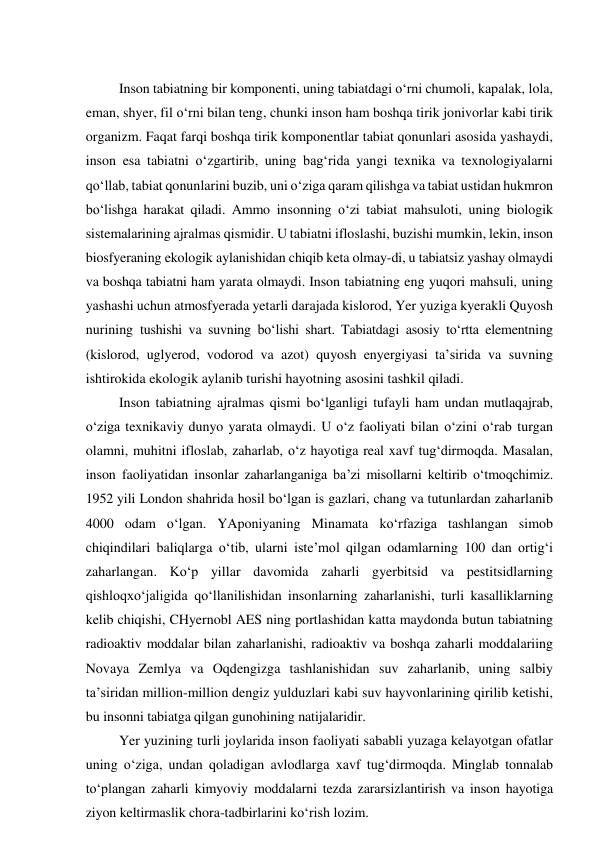  
Inson tabiatning bir komponenti, uning tabiatdagi o‘rni chumoli, kapalak, lola, 
eman, shyer, fil o‘rni bilan teng, chunki inson ham boshqa tirik jonivorlar kabi tirik 
organizm. Faqat farqi boshqa tirik komponentlar tabiat qonunlari asosida yashaydi, 
inson esa tabiatni o‘zgartirib, uning bag‘rida yangi texnika va texnologiyalarni 
qo‘llab, tabiat qonunlarini buzib, uni o‘ziga qaram qilishga va tabiat ustidan hukmron 
bo‘lishga harakat qiladi. Ammo insonning o‘zi tabiat mahsuloti, uning biologik 
sistemalarining ajralmas qismidir. U tabiatni ifloslashi, buzishi mumkin, lekin, inson 
biosfyeraning ekologik aylanishidan chiqib keta olmay-di, u tabiatsiz yashay olmaydi 
va boshqa tabiatni ham yarata olmaydi. Inson tabiatning eng yuqori mahsuli, uning 
yashashi uchun atmosfyerada yetarli darajada kislorod, Yer yuziga kyerakli Quyosh 
nurining tushishi va suvning bo‘lishi shart. Tabiatdagi asosiy to‘rtta elementning 
(kislorod, uglyerod, vodorod va azot) quyosh enyergiyasi ta’sirida va suvning 
ishtirokida ekologik aylanib turishi hayotning asosini tashkil qiladi. 
Inson tabiatning ajralmas qismi bo‘lganligi tufayli ham undan mutlaqajrab, 
o‘ziga texnikaviy dunyo yarata olmaydi. U o‘z faoliyati bilan o‘zini o‘rab turgan 
olamni, muhitni ifloslab, zaharlab, o‘z hayotiga real xavf tug‘dirmoqda. Masalan, 
inson faoliyatidan insonlar zaharlanganiga ba’zi misollarni keltirib o‘tmoqchimiz. 
1952 yili London shahrida hosil bo‘lgan is gazlari, chang va tutunlardan zaharlanib 
4000 odam o‘lgan. YAponiyaning Minamata ko‘rfaziga tashlangan simob 
chiqindilari baliqlarga o‘tib, ularni iste’mol qilgan odamlarning 100 dan ortig‘i 
zaharlangan. Ko‘p yillar davomida zaharli gyerbitsid va pestitsidlarning 
qishloqxo‘jaligida qo‘llanilishidan insonlarning zaharlanishi, turli kasalliklarning 
kelib chiqishi, CHyernobl AES ning portlashidan katta maydonda butun tabiatning 
radioaktiv moddalar bilan zaharlanishi, radioaktiv va boshqa zaharli moddalariing 
Novaya Zemlya va Oqdengizga tashlanishidan suv zaharlanib, uning salbiy 
ta’siridan million-million dengiz yulduzlari kabi suv hayvonlarining qirilib ketishi, 
bu insonni tabiatga qilgan gunohining natijalaridir. 
Yer yuzining turli joylarida inson faoliyati sababli yuzaga kelayotgan ofatlar 
uning o‘ziga, undan qoladigan avlodlarga xavf tug‘dirmoqda. Minglab tonnalab 
to‘plangan zaharli kimyoviy moddalarni tezda zararsizlantirish va inson hayotiga 
ziyon keltirmaslik chora-tadbirlarini ko‘rish lozim. 

