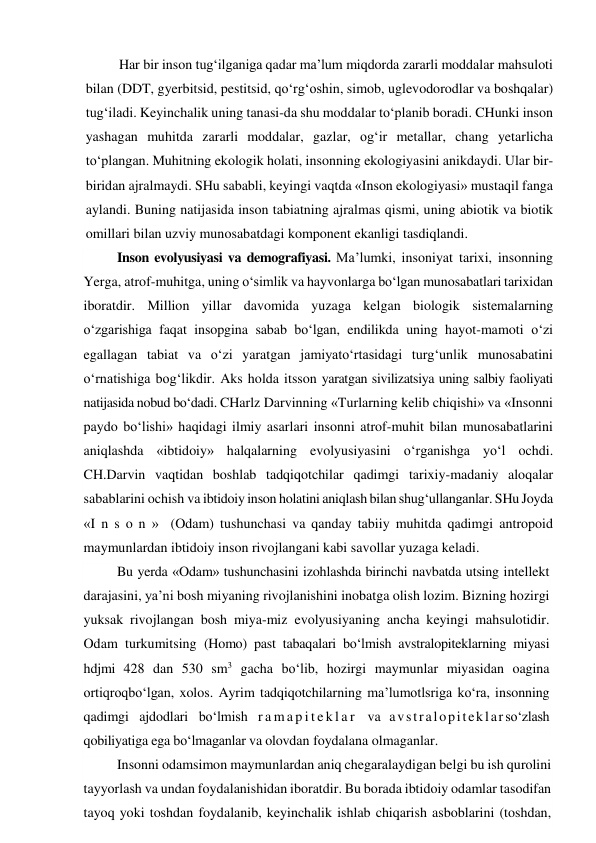 Har bir inson tug‘ilganiga qadar ma’lum miqdorda zararli moddalar mahsuloti 
bilan (DDT, gyerbitsid, pestitsid, qo‘rg‘oshin, simob, uglevodorodlar va boshqalar) 
tug‘iladi. Keyinchalik uning tanasi-da shu moddalar to‘planib boradi. CHunki inson 
yashagan muhitda zararli moddalar, gazlar, og‘ir metallar, chang yetarlicha 
to‘plangan. Muhitning ekologik holati, insonning ekologiyasini anikdaydi. Ular bir-
biridan ajralmaydi. SHu sababli, keyingi vaqtda «Inson ekologiyasi» mustaqil fanga 
aylandi. Buning natijasida inson tabiatning ajralmas qismi, uning abiotik va biotik 
omillari bilan uzviy munosabatdagi komponent ekanligi tasdiqlandi. 
Inson evolyusiyasi va demografiyasi. Ma’lumki, insoniyat tarixi, insonning 
Yerga, atrof-muhitga, uning o‘simlik va hayvonlarga bo‘lgan munosabatlari tarixidan 
iboratdir. Million yillar davomida yuzaga kelgan biologik sistemalarning 
o‘zgarishiga faqat insopgina sabab bo‘lgan, endilikda uning hayot-mamoti o‘zi 
egallagan tabiat va o‘zi yaratgan jamiyato‘rtasidagi turg‘unlik munosabatini 
o‘rnatishiga bog‘likdir. Aks holda itsson yaratgan sivilizatsiya uning salbiy faoliyati 
natijasida nobud bo‘dadi. CHarlz Darvinning «Turlarning kelib chiqishi» va «Insonni 
paydo bo‘lishi» haqidagi ilmiy asarlari insonni atrof-muhit bilan munosabatlarini 
aniqlashda «ibtidoiy» halqalarning evolyusiyasini o‘rganishga yo‘l ochdi. 
CH.Darvin vaqtidan boshlab tadqiqotchilar qadimgi tarixiy-madaniy aloqalar 
sabablarini ochish va ibtidoiy inson holatini aniqlash bilan shug‘ullanganlar. SHu Joyda 
«I n s o n »  (Odam) tushunchasi va qanday tabiiy muhitda qadimgi antropoid 
maymunlardan ibtidoiy inson rivojlangani kabi savollar yuzaga keladi. 
Bu yerda «Odam» tushunchasini izohlashda birinchi navbatda utsing intellekt 
darajasini, ya’ni bosh miyaning rivojlanishini inobatga olish lozim. Bizning hozirgi 
yuksak rivojlangan bosh miya-miz evolyusiyaning ancha keyingi mahsulotidir. 
Odam turkumitsing (Homo) past tabaqalari bo‘lmish avstralopiteklarning miyasi 
hdjmi 428 dan 530 sm3 gacha bo‘lib, hozirgi maymunlar miyasidan oagina 
ortiqroqbo‘lgan, xolos. Ayrim tadqiqotchilarning ma’lumotlsriga ko‘ra, insonning 
qadimgi ajdodlari bo‘lmish r a m a p i t e k l a r  va avstralopiteklarso‘zlash 
qobiliyatiga ega bo‘lmaganlar va olovdan foydalana olmaganlar. 
Insonni odamsimon maymunlardan aniq chegaralaydigan belgi bu ish qurolini 
tayyorlash va undan foydalanishidan iboratdir. Bu borada ibtidoiy odamlar tasodifan 
tayoq yoki toshdan foydalanib, keyinchalik ishlab chiqarish asboblarini (toshdan, 
