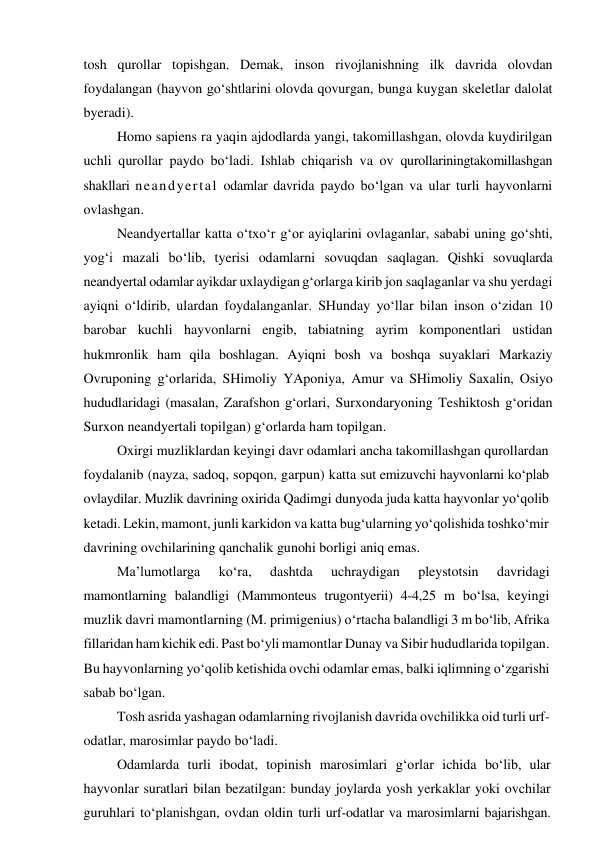 tosh qurollar topishgan. Demak, inson rivojlanishning ilk davrida olovdan 
foydalangan (hayvon go‘shtlarini olovda qovurgan, bunga kuygan skeletlar dalolat 
byeradi). 
Homo sapiens ra yaqin ajdodlarda yangi, takomillashgan, olovda kuydirilgan 
uchli qurollar paydo bo‘ladi. Ishlab chiqarish va ov qurollariningtakomillashgan 
shakllari neandyertal odamlar davrida paydo bo‘lgan va ular turli hayvonlarni 
ovlashgan. 
Neandyertallar katta o‘txo‘r g‘or ayiqlarini ovlaganlar, sababi uning go‘shti, 
yog‘i mazali bo‘lib, tyerisi odamlarni sovuqdan saqlagan. Qishki sovuqlarda 
neandyertal odamlar ayikdar uxlaydigan g‘orlarga kirib jon saqlaganlar va shu yerdagi 
ayiqni o‘ldirib, ulardan foydalanganlar. SHunday yo‘llar bilan inson o‘zidan 10 
barobar kuchli hayvonlarni engib, tabiatning ayrim komponentlari ustidan 
hukmronlik ham qila boshlagan. Ayiqni bosh va boshqa suyaklari Markaziy 
Ovruponing g‘orlarida, SHimoliy YAponiya, Amur va SHimoliy Saxalin, Osiyo 
hududlaridagi (masalan, Zarafshon g‘orlari, Surxondaryoning Teshiktosh g‘oridan 
Surxon neandyertali topilgan) g‘orlarda ham topilgan. 
Oxirgi muzliklardan keyingi davr odamlari ancha takomillashgan qurollardan 
foydalanib (nayza, sadoq, sopqon, garpun) katta sut emizuvchi hayvonlarni ko‘plab 
ovlaydilar. Muzlik davrining oxirida Qadimgi dunyoda juda katta hayvonlar yo‘qolib 
ketadi. Lekin, mamont, junli karkidon va katta bug‘ularning yo‘qolishida toshko‘mir 
davrining ovchilarining qanchalik gunohi borligi aniq emas.  
Ma’lumotlarga 
ko‘ra, 
dashtda 
uchraydigan 
pleystotsin 
davridagi 
mamontlarning balandligi (Mammonteus trugontyerii) 4-4,25 m bo‘lsa, keyingi 
muzlik davri mamontlarning (M. primigenius) o‘rtacha balandligi 3 m bo‘lib, Afrika 
fillaridan ham kichik edi. Past bo‘yli mamontlar Dunay va Sibir hududlarida topilgan. 
Bu hayvonlarning yo‘qolib ketishida ovchi odamlar emas, balki iqlimning o‘zgarishi 
sabab bo‘lgan. 
Tosh asrida yashagan odamlarning rivojlanish davrida ovchilikka oid turli urf-
odatlar, marosimlar paydo bo‘ladi. 
Odamlarda turli ibodat, topinish marosimlari g‘orlar ichida bo‘lib, ular 
hayvonlar suratlari bilan bezatilgan: bunday joylarda yosh yerkaklar yoki ovchilar 
guruhlari to‘planishgan, ovdan oldin turli urf-odatlar va marosimlarni bajarishgan. 
