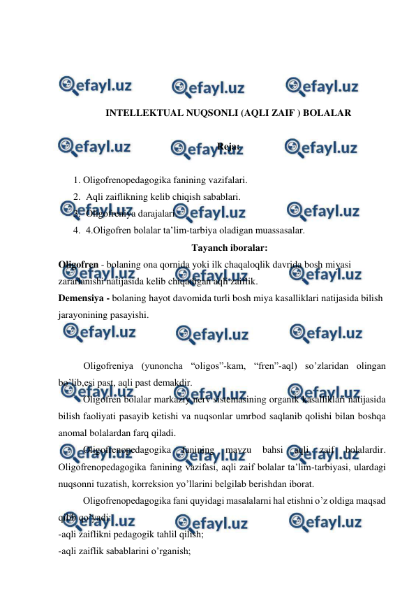  
 
 
 
 
 
INTELLEKTUAL NUQSONLI (AQLI ZAIF ) BOLALAR  
 
Reja: 
 
1. Oligofrenopedagogika fanining vazifalari. 
2. Aqli zaiflikning kelib chiqish sabablari. 
3. Oligofreniya darajalari. 
4. 4.Oligofren bolalar ta’lim-tarbiya oladigan muassasalar. 
 Tayanch iboralar: 
Oligofren - bolaning ona qornida yoki ilk chaqaloqlik davrida bosh miyasi 
zararlanishi natijasida kelib chiqadigan aqli zaiflik. 
Demensiya - bolaning hayot davomida turli bosh miya kasalliklari natijasida bilish 
jarayonining pasayishi. 
 
 
 
Oligofreniya (yunoncha “oligos”-kam, “fren”-aql) so’zlaridan olingan 
bo’lib,esi past, aqli past demakdir.  
 
Oligofren bolalar markaziy nerv sistemasining organik kasalliklari natijasida 
bilish faoliyati pasayib ketishi va nuqsonlar umrbod saqlanib qolishi bilan boshqa 
anomal bolalardan farq qiladi.  
 
Oligofrenopedagogika 
fanining 
mavzu 
bahsi 
aqli 
zaif 
bolalardir. 
Oligofrenopedagogika fanining vazifasi, aqli zaif bolalar ta’lim-tarbiyasi, ulardagi 
nuqsonni tuzatish, korreksion yo’llarini belgilab berishdan iborat.  
 
Oligofrenopedagogika fani quyidagi masalalarni hal etishni o’z oldiga maqsad 
qilib qo’yadi: 
-aqli zaiflikni pedagogik tahlil qilish;  
-aqli zaiflik sabablarini o’rganish; 
