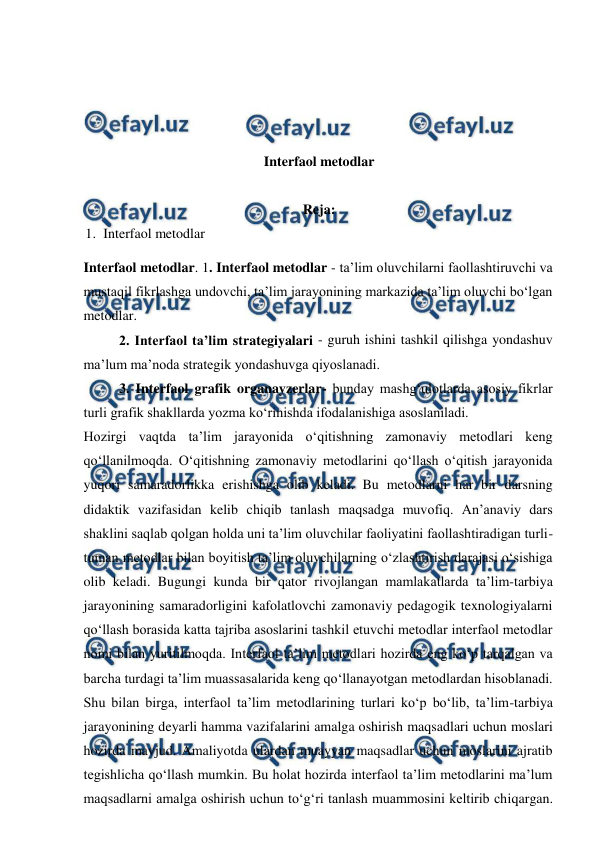  
 
 
 
 
 
Interfaol metodlar 
 
Reja:  
1. Interfaol metodlar 
Interfaol metodlar. 1. Interfaol metodlar - ta’lim oluvchilarni faollashtiruvchi va 
mustaqil fikrlashga undovchi, ta’lim jarayonining markazida ta’lim oluvchi bo‘lgan 
metodlar.  
 
2. Interfaol ta’lim strategiyalari - guruh ishini tashkil qilishga yondashuv 
ma’lum ma’noda strategik yondashuvga qiyoslanadi.  
 
3. Interfaol grafik organayzerlar- bunday mashg‘ulotlarda asosiy fikrlar 
turli grafik shakllarda yozma ko‘rinishda ifodalanishiga asoslaniladi.  
Hozirgi vaqtda ta’lim jarayonida o‘qitishning zamonaviy metodlari keng 
qo‘llanilmoqda. O‘qitishning zamonaviy metodlarini qo‘llash o‘qitish jarayonida 
yuqori samaradorlikka erishishga olib keladi. Bu metodlarni har bir darsning 
didaktik vazifasidan kelib chiqib tanlash maqsadga muvofiq. An’anaviy dars 
shaklini saqlab qolgan holda uni ta’lim oluvchilar faoliyatini faollashtiradigan turli-
tuman metodlar bilan boyitish ta’lim oluvchilarning o‘zlashtirish darajasi o‘sishiga 
olib keladi. Bugungi kunda bir qator rivojlangan mamlakatlarda ta’lim-tarbiya 
jarayonining samaradorligini kafolatlovchi zamonaviy pedagogik texnologiyalarni 
qo‘llash borasida katta tajriba asoslarini tashkil etuvchi metodlar interfaol metodlar 
nomi bilan yuritilmoqda. Interfaol ta’lim metodlari hozirda eng ko‘p tarqalgan va 
barcha turdagi ta’lim muassasalarida keng qo‘llanayotgan metodlardan hisoblanadi. 
Shu bilan birga, interfaol ta’lim metodlarining turlari ko‘p bo‘lib, ta’lim-tarbiya 
jarayonining deyarli hamma vazifalarini amalga oshirish maqsadlari uchun moslari 
hozirda mavjud. Amaliyotda ulardan muayyan maqsadlar uchun moslarini ajratib 
tegishlicha qo‘llash mumkin. Bu holat hozirda interfaol ta’lim metodlarini ma’lum 
maqsadlarni amalga oshirish uchun to‘g‘ri tanlash muammosini keltirib chiqargan. 
