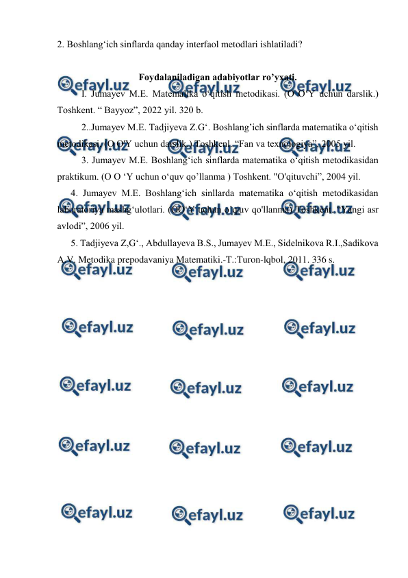  
 
2. Boshlang‘ich sinflаrdа qаndаy interfaol mеtоdlаri ishlаtilаdi? 
 
Foydalaniladigan adabiyotlar ro’yxati. 
I. Jumayev M.E. Matemalika o‘qitish metodikasi. (O O‘Y uchun darslik.) 
Toshkent. “ Bayyoz”, 2022 yil. 320 b. 
2..Jumayev M.E. Tadjiyeva Z.G‘. Boshlang’ich sinflarda matematika o‘qitish 
metodikasi. (O O'Y uchun darslik.) Toshkenl. “Fan va texnologiya”, 2005 yil. 
3. Jumayev M.E. Boshlang‘ich sinflarda matematika o‘qitish metodikasidan 
praktikum. (O O ‘Y uchun o‘quv qo’llanma ) Toshkent. "O'qituvchi”, 2004 yil. 
4. Jumayev M.E. Boshlang‘ich sinllarda matematika o‘qitish metodikasidan 
laboratoriya mashg‘ulotlari. (OO‘Y uchun o’q|uv qo'llanma) Toshkent. “Yangi asr 
avlodi”, 2006 yil. 
5. Tadjiyeva Z,G‘., Abdullayeva B.S., Jumayev M.E., Sidelnikova R.I.,Sadikova 
A.V. Metodika prepodavaniya Matematiki.-T.:Turon-lqbol, 2011. 336 s. 
 
