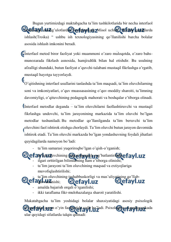  
 
Bugun yurtimizdagi maktabgacha ta’lim tashkilotlarida bir necha interfaol 
texnologik mashg’ulotlardan foydalaniladi. Misol uchun: “Kichik guruhlarda 
ishlash(Troika) “ ushbu ish texnologiyasining qo’llanilishi barcha bolalar 
asosida ishlash imkonini beradi. 
Interfaol metod biror faoliyat yoki muammoni o’zaro muloqotda, o’zaro bahs-
munozarada fikrlash asnosida, hamjixdtlik bilan hal etishdir. Bu usulning 
afzalligi shundaki, butun faoliyat o’quvchi-talabani mustaqil fikrlashga o’rgatib, 
mustaqil hayotga tayyorlaydi. 
O’qitishning interfaol usullarini tanlashda ta’lim maqsadi, ta’lim oluvchilarning 
soni va imkoniyatlari, o’quv muassasasining o’quv-moddiy sharoiti, ta’limning 
davomiyligi, o’qituvchining pedagogik mahorati va boshqalar e’tiborga olinadi. 
Interfaol metodlar deganda – ta’lim oluvchilarni faollashtiruvchi va mustaqil 
fikrlashga undovchi, ta’lim jarayonining markazida ta’lim oluvchi bo’lgan 
metodlar tushuniladi. Bu metodlar qo’llanilganda ta’lim beruvchi ta’lim 
oluvchini faol ishtirok etishga chorlaydi. Ta’lim oluvchi butun jarayon davomida 
ishtirok etadi. Ta’lim oluvchi markazda bo’lgan yondashuvning foydali jihatlari 
quyidagilarda namoyon bo’ladi: 
- ta’lim samarasi yuqoriroqbo’lgan o’qish-o’rganish; 
- ta’lim oluvchining yuqori darajada rag’batlantirilishi; 
- ilgari orttirilgan bilimlarning ham e’tiborga olinishi; 
- ta’lim jarayoni ta’lim oluvchining maqsad va extiyojlariga 
muvofiqlashtirilishi; 
- ta’lim oluvchining tashabbuskorligi va mas’uliyatining qo’llab-
quvvatlanishi; 
- amalda bajarish orqali o’rganilishi; 
- ikki taraflama fikr-mulohazalarga sharoit yaratilishi. 
Makatabgacha ta’lim yoshidagi bolalar shaxsiyatidagi asosiy psixologik 
o’zgarishlar aynan o’yin faoliyatida sodir bo’ladi. Psixologiya va pedagogikada 
ular quyidagi sifatlarda talqin qilinadi:  
