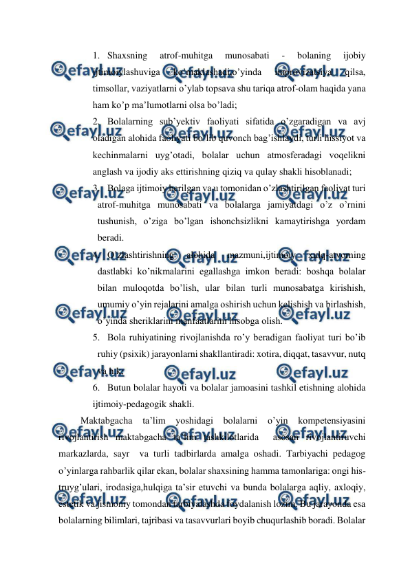  
 
1. Shaxsning 
atrof-muhitga 
munosabati 
- 
bolaning 
ijobiy 
ijtimoiylashuviga 
ko’maklashadi,o’yinda 
improvizatsiya 
qilsa, 
timsollar, vaziyatlarni o’ylab topsava shu tariqa atrof-olam haqida yana 
ham ko’p ma’lumotlarni olsa bo’ladi; 
2. Bolalarning sub’yektiv faoliyati sifatida o’zgaradigan va avj 
oladigan alohida faoliyati bo’lib quvonch bag’ishlaydi, turli hissiyot va 
kechinmalarni uyg’otadi, bolalar uchun atmosferadagi voqelikni 
anglash va ijodiy aks ettirishning qiziq va qulay shakli hisoblanadi; 
3. Bolaga ijtimoiy berilgan va u tomonidan o’zlashtirilgan faoliyat turi 
atrof-muhitga munosabati va bolalarga jamiyatdagi o’z o’rnini 
tushunish, o’ziga bo’lgan ishonchsizlikni kamaytirishga yordam 
beradi. 
4. O’zlashtirishning 
alohida 
mazmuni,ijtimoiy 
xulq-atvorning 
dastlabki ko’nikmalarini egallashga imkon beradi: boshqa bolalar 
bilan muloqotda bo’lish, ular bilan turli munosabatga kirishish, 
umumiy o’yin rejalarini amalga oshirish uchun kelishish va birlashish, 
o’yinda sheriklarini manfaatlarini hisobga olish. 
5. Bola ruhiyatining rivojlanishda ro’y beradigan faoliyat turi bo’ib 
ruhiy (psixik) jarayonlarni shakllantiradi: xotira, diqqat, tasavvur, nutq 
va h.k; 
6. Butun bolalar hayoti va bolalar jamoasini tashkil etishning alohida 
ijtimoiy-pedagogik shakli. 
 Maktabgacha 
ta’lim 
yoshidagi bolalarni o’yin kompetensiyasini 
rivojlantirish maktabgacha ta’lim tashkilotlarida  asosan rivojlantiruvchi 
markazlarda, sayr  va turli tadbirlarda amalga oshadi. Tarbiyachi pedagog 
o’yinlarga rahbarlik qilar ekan, bolalar shaxsining hamma tamonlariga: ongi his-
truyg’ulari, irodasiga,hulqiga ta’sir etuvchi va bunda bolalarga aqliy, axloqiy, 
estetik va jismoniy tomondan tarbiyalashda foydalanish lozim. Bu jarayonda esa 
bolalarning bilimlari, tajribasi va tasavvurlari boyib chuqurlashib boradi. Bolalar 
