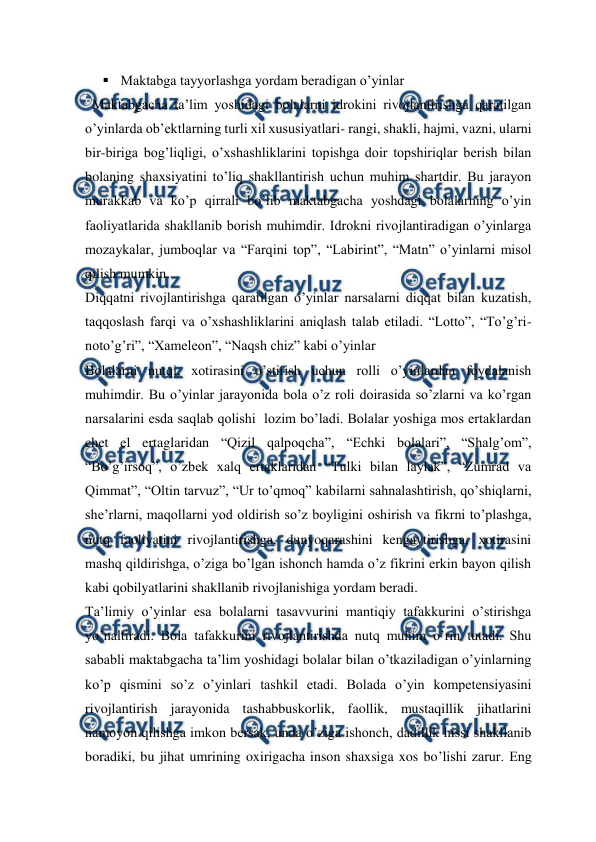  
 
 Maktabga tayyorlashga yordam beradigan o’yinlar 
  Maktabgacha ta’lim yoshidagi bolalarni idrokini rivojlantirishga qaratilgan 
o’yinlarda ob’ektlarning turli xil xususiyatlari- rangi, shakli, hajmi, vazni, ularni 
bir-biriga bog’liqligi, o’xshashliklarini topishga doir topshiriqlar berish bilan 
bolaning shaxsiyatini to’liq shakllantirish uchun muhim shartdir. Bu jarayon 
murakkab va ko’p qirrali bo’lib maktabgacha yoshdagi bolalarning o’yin 
faoliyatlarida shakllanib borish muhimdir. Idrokni rivojlantiradigan o’yinlarga 
mozaykalar, jumboqlar va “Farqini top”, “Labirint”, “Matn” o’yinlarni misol 
qilish mumkin. 
Diqqatni rivojlantirishga qaratilgan o’yinlar narsalarni diqqat bilan kuzatish, 
taqqoslash farqi va o’xshashliklarini aniqlash talab etiladi. “Lotto”, “To’g’ri-
noto’g’ri”, “Xameleon”, “Naqsh chiz” kabi o’yinlar 
Bolalarni nutqi, xotirasini o’stirish uchun rolli o’yinlardan foydalanish 
muhimdir. Bu o’yinlar jarayonida bola o’z roli doirasida so’zlarni va ko’rgan 
narsalarini esda saqlab qolishi  lozim bo’ladi. Bolalar yoshiga mos ertaklardan 
chet el ertaglaridan “Qizil qalpoqcha”, “Echki bolalari”, “Shalg’om”, 
“Bo’g’irsoq”, o’zbek xalq ertaklaridan “Tulki bilan laylak”, “Zumrad va 
Qimmat”, “Oltin tarvuz”, “Ur to’qmoq” kabilarni sahnalashtirish, qo’shiqlarni, 
she’rlarni, maqollarni yod oldirish so’z boyligini oshirish va fikrni to’plashga, 
nutq faoliyatini rivojlantirishga, dunyoqarashini kengaytirishga, xotirasini 
mashq qildirishga, o’ziga bo’lgan ishonch hamda o’z fikrini erkin bayon qilish 
kabi qobilyatlarini shakllanib rivojlanishiga yordam beradi. 
Ta’limiy o’yinlar esa bolalarni tasavvurini mantiqiy tafakkurini o’stirishga 
yo’naltiradi. Bola tafakkurini rivojlantirishda nutq muhim o’rin tutadi. Shu 
sababli maktabgacha ta’lim yoshidagi bolalar bilan o’tkaziladigan o’yinlarning 
ko’p qismini so’z o’yinlari tashkil etadi. Bolada o’yin kompetensiyasini 
rivojlantirish jarayonida tashabbuskorlik, faollik, mustaqillik jihatlarini 
namoyon qilishga imkon bersak, unda o’ziga ishonch, dadillik hissi shakllanib 
boradiki, bu jihat umrining oxirigacha inson shaxsiga xos bo’lishi zarur. Eng 
