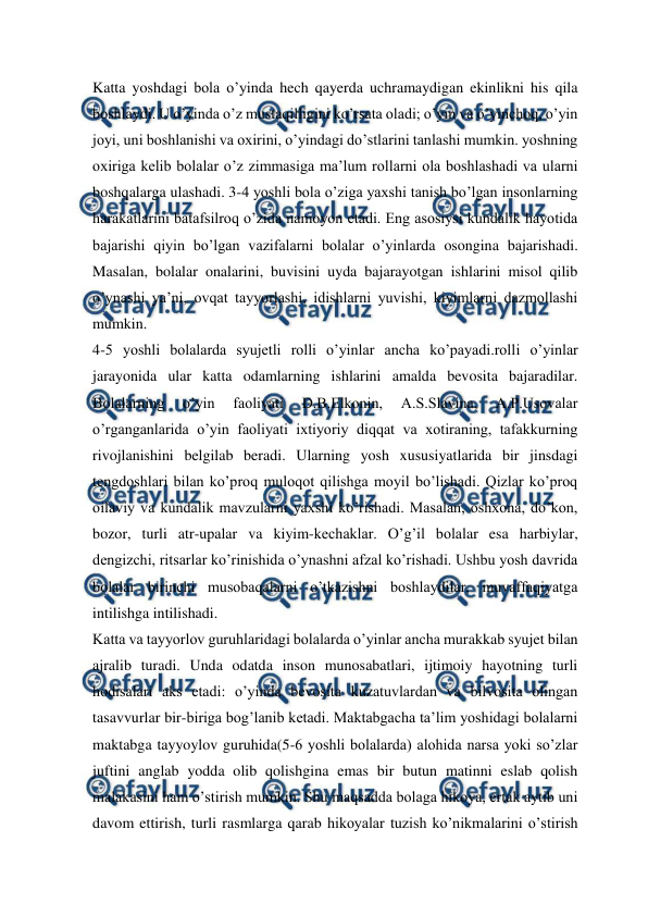  
 
Katta yoshdagi bola o’yinda hech qayerda uchramaydigan ekinlikni his qila 
boshlaydi. U o’yinda o’z mustaqilligini ko’rsata oladi; o’yin va o’yinchoq, o’yin 
joyi, uni boshlanishi va oxirini, o’yindagi do’stlarini tanlashi mumkin. yoshning 
oxiriga kelib bolalar o’z zimmasiga ma’lum rollarni ola boshlashadi va ularni 
boshqalarga ulashadi. 3-4 yoshli bola o’ziga yaxshi tanish bo’lgan insonlarning 
harakatlarini batafsilroq o’zida namoyon etadi. Eng asosiysi kundalik hayotida 
bajarishi qiyin bo’lgan vazifalarni bolalar o’yinlarda osongina bajarishadi. 
Masalan, bolalar onalarini, buvisini uyda bajarayotgan ishlarini misol qilib 
o’ynashi ya’ni, ovqat tayyorlashi, idishlarni yuvishi, kiyimlarni dazmollashi 
mumkin.  
4-5 yoshli bolalarda syujetli rolli o’yinlar ancha ko’payadi.rolli o’yinlar 
jarayonida ular katta odamlarning ishlarini amalda bevosita bajaradilar. 
Bolalarning 
o’yin 
faoliyati 
D.B.Elkonin, 
A.S.Slavina, 
A.P.Usovalar 
o’rganganlarida o’yin faoliyati ixtiyoriy diqqat va xotiraning, tafakkurning 
rivojlanishini belgilab beradi. Ularning yosh xususiyatlarida bir jinsdagi 
tengdoshlari bilan ko’proq muloqot qilishga moyil bo’lishadi. Qizlar ko’proq 
oilaviy va kundalik mavzularni yaxshi ko’rishadi. Masalan, oshxona, do’kon, 
bozor, turli atr-upalar va kiyim-kechaklar. O’g’il bolalar esa harbiylar, 
dengizchi, ritsarlar ko’rinishida o’ynashni afzal ko’rishadi. Ushbu yosh davrida 
bolalar birinchi musobaqalarni o’tkazishni boshlaydilar, muvaffaqiyatga 
intilishga intilishadi. 
Katta va tayyorlov guruhlaridagi bolalarda o’yinlar ancha murakkab syujet bilan 
ajralib turadi. Unda odatda inson munosabatlari, ijtimoiy hayotning turli 
hodisalari aks etadi: o’yinda bevosita kuzatuvlardan va bilvosita olingan 
tasavvurlar bir-biriga bog’lanib ketadi. Maktabgacha ta’lim yoshidagi bolalarni 
maktabga tayyoylov guruhida(5-6 yoshli bolalarda) alohida narsa yoki so’zlar 
juftini anglab yodda olib qolishgina emas bir butun matinni eslab qolish 
malakasini ham o’stirish mumkin. Shu maqsadda bolaga hikoya, ertak aytib uni 
davom ettirish, turli rasmlarga qarab hikoyalar tuzish ko’nikmalarini o’stirish 
