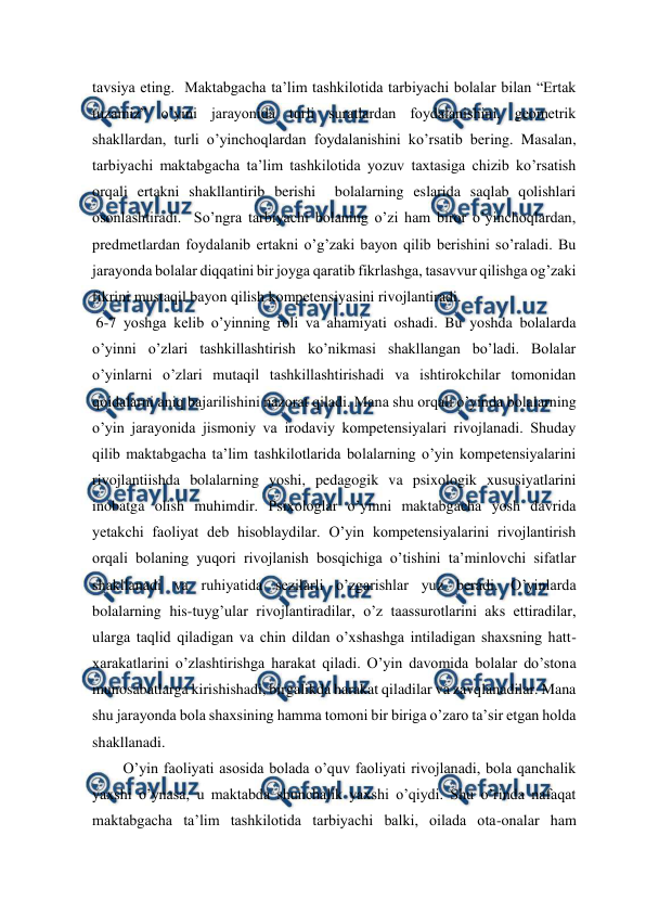  
 
tavsiya eting.  Maktabgacha ta’lim tashkilotida tarbiyachi bolalar bilan “Ertak 
tuzamiz” o’yini jarayonida turli suratlardan foydalanishini, geometrik 
shakllardan, turli o’yinchoqlardan foydalanishini ko’rsatib bering. Masalan, 
tarbiyachi maktabgacha ta’lim tashkilotida yozuv taxtasiga chizib ko’rsatish 
orqali ertakni shakllantirib berishi  bolalarning eslarida saqlab qolishlari 
osonlashtiradi.  So’ngra tarbiyachi bolaning o’zi ham biror o’yinchoqlardan, 
predmetlardan foydalanib ertakni o’g’zaki bayon qilib berishini so’raladi. Bu 
jarayonda bolalar diqqatini bir joyga qaratib fikrlashga, tasavvur qilishga og’zaki 
fikrini mustaqil bayon qilish kompetensiyasini rivojlantiradi. 
 6-7 yoshga kelib o’yinning roli va ahamiyati oshadi. Bu yoshda bolalarda 
o’yinni o’zlari tashkillashtirish ko’nikmasi shakllangan bo’ladi. Bolalar 
o’yinlarni o’zlari mutaqil tashkillashtirishadi va ishtirokchilar tomonidan 
qoidalarni aniq bajarilishini nazorat qiladi. Mana shu orqali o’yinda bolalarning 
o’yin jarayonida jismoniy va irodaviy kompetensiyalari rivojlanadi. Shuday 
qilib maktabgacha ta’lim tashkilotlarida bolalarning o’yin kompetensiyalarini 
rivojlantiishda bolalarning yoshi, pedagogik va psixologik xususiyatlarini 
inobatga olish muhimdir. Psixologlar o’yinni maktabgacha yosh davrida 
yetakchi faoliyat deb hisoblaydilar. O’yin kompetensiyalarini rivojlantirish 
orqali bolaning yuqori rivojlanish bosqichiga o’tishini ta’minlovchi sifatlar 
shakllanadi va ruhiyatida sezilarli o’zgarishlar yuz beradi. O’yinlarda 
bolalarning his-tuyg’ular rivojlantiradilar, o’z taassurotlarini aks ettiradilar, 
ularga taqlid qiladigan va chin dildan o’xshashga intiladigan shaxsning hatt-
xarakatlarini o’zlashtirishga harakat qiladi. O’yin davomida bolalar do’stona 
munosabatlarga kirishishadi, birgalikda harakat qiladilar va zavqlanadilar. Mana 
shu jarayonda bola shaxsining hamma tomoni bir biriga o’zaro ta’sir etgan holda 
shakllanadi. 
O’yin faoliyati asosida bolada o’quv faoliyati rivojlanadi, bola qanchalik 
yaxshi o’ynasa, u maktabda shunchalik yaxshi o’qiydi. Shu o’rinda nafaqat 
maktabgacha ta’lim tashkilotida tarbiyachi balki, oilada ota-onalar ham 
