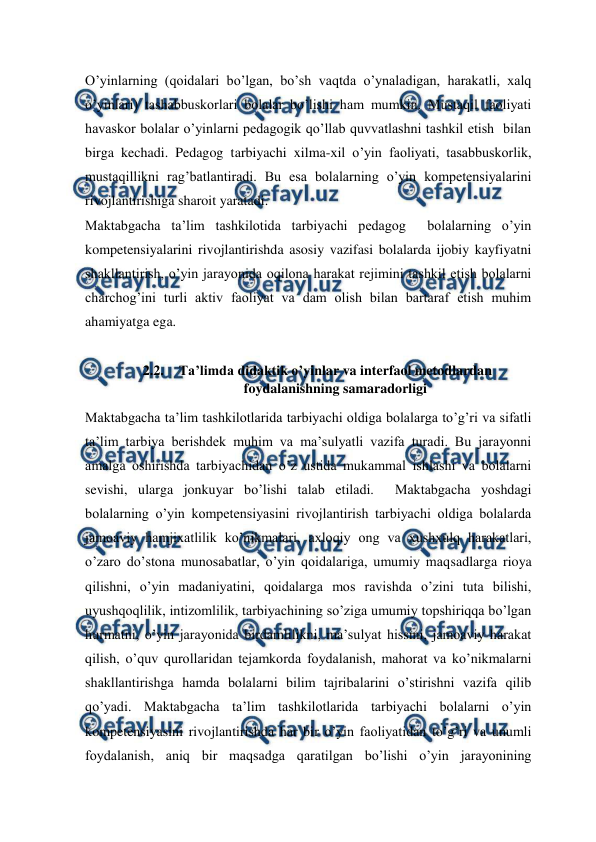  
 
O’yinlarning (qoidalari bo’lgan, bo’sh vaqtda o’ynaladigan, harakatli, xalq 
o’yinlari) tashabbuskorlari bolalar bo’lishi ham mumkin. Mustaqil faoliyati 
havaskor bolalar o’yinlarni pedagogik qo’llab quvvatlashni tashkil etish  bilan 
birga kechadi. Pedagog tarbiyachi xilma-xil o’yin faoliyati, tasabbuskorlik, 
mustaqillikni rag’batlantiradi. Bu esa bolalarning o’yin kompetensiyalarini 
rivojlantirishiga sharoit yaratadi.  
Maktabgacha ta’lim tashkilotida tarbiyachi pedagog  bolalarning o’yin 
kompetensiyalarini rivojlantirishda asosiy vazifasi bolalarda ijobiy kayfiyatni 
shakllantirish, o’yin jarayonida oqilona harakat rejimini tashkil etish bolalarni 
charchog’ini turli aktiv faoliyat va dam olish bilan bartaraf etish muhim 
ahamiyatga ega.   
 
2.2. Ta’limda didaktik o’yinlar va interfaol metodlardan 
foydalanishning samaradorligi 
Maktabgacha ta’lim tashkilotlarida tarbiyachi oldiga bolalarga to’g’ri va sifatli 
ta’lim tarbiya berishdek muhim va ma’sulyatli vazifa turadi. Bu jarayonni 
amalga oshirishda tarbiyachidan o’z ustida mukammal ishlashi va bolalarni 
sevishi, ularga jonkuyar bo’lishi talab etiladi.  Maktabgacha yoshdagi 
bolalarning o’yin kompetensiyasini rivojlantirish tarbiyachi oldiga bolalarda 
jamoaviy hamjixatlilik ko’nikmalari, axloqiy ong va xushxulq harakatlari, 
o’zaro do’stona munosabatlar, o’yin qoidalariga, umumiy maqsadlarga rioya 
qilishni, o’yin madaniyatini, qoidalarga mos ravishda o’zini tuta bilishi, 
uyushqoqlilik, intizomlilik, tarbiyachining so’ziga umumiy topshiriqqa bo’lgan 
hurmatni, o’yin jarayonida birdamlilikni, ma’sulyat hissini, jamoaviy harakat 
qilish, o’quv qurollaridan tejamkorda foydalanish, mahorat va ko’nikmalarni 
shakllantirishga hamda bolalarni bilim tajribalarini o’stirishni vazifa qilib 
qo’yadi. Maktabgacha ta’lim tashkilotlarida tarbiyachi bolalarni o’yin 
kompetensiyasini rivojlantirishda har bir o’yin faoliyatidan to’g’ri va unumli 
foydalanish, aniq bir maqsadga qaratilgan bo’lishi o’yin jarayonining 
