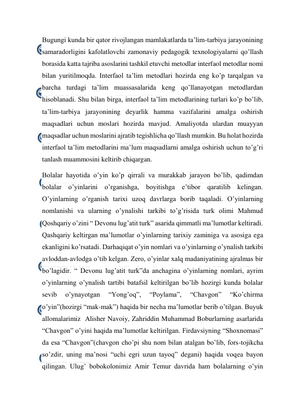  
 
Bugungi kunda bir qator rivojlangan mamlakatlarda ta’lim-tarbiya jarayonining 
samaradorligini kafolatlovchi zamonaviy pedagogik texnologiyalarni qo’llash 
borasida katta tajriba asoslarini tashkil etuvchi metodlar interfaol metodlar nomi 
bilan yuritilmoqda. Interfaol ta’lim metodlari hozirda eng ko’p tarqalgan va 
barcha turdagi ta’lim muassasalarida keng qo’llanayotgan metodlardan 
hisoblanadi. Shu bilan birga, interfaol ta’lim metodlarining turlari ko’p bo’lib, 
ta’lim-tarbiya jarayonining deyarlik hamma vazifalarini amalga oshirish 
maqsadlari uchun moslari hozirda mavjud. Amaliyotda ulardan muayyan 
maqsadlar uchun moslarini ajratib tegishlicha qo’llash mumkin. Bu holat hozirda 
interfaol ta’lim metodlarini ma’lum maqsadlarni amalga oshirish uchun to’g’ri 
tanlash muammosini keltirib chiqargan. 
Bolalar hayotida o’yin ko’p qirrali va murakkab jarayon bo’lib, qadimdan 
bolalar o’yinlarini o’rganishga, boyitishga e’tibor qaratilib kelingan. 
O’yinlarning o’rganish tarixi uzoq davrlarga borib taqaladi. O’yinlarning 
nomlanishi va ularning o’ynalishi tarkibi to’g’risida turk olimi Mahmud 
Qoshqariy o’zini “ Devonu lug’atit turk” asarida qimmatli ma’lumotlar keltiradi. 
Qashqariy keltirgan ma’lumotlar o’yinlarning tarixiy zaminiga va asosiga ega 
ekanligini ko’rsatadi. Darhaqiqat o’yin nomlari va o’yinlarning o’ynalish tarkibi 
avloddan-avlodga o’tib kelgan. Zero, o’yinlar xalq madaniyatining ajralmas bir 
bo’lagidir. “ Devonu lug’atit turk”da anchagina o’yinlarning nomlari, ayrim 
o’yinlarning o’ynalish tartibi batafsil keltirilgan bo’lib hozirgi kunda bolalar 
sevib 
o’ynayotgan 
“Yong’oq”, 
“Poylama”, 
“Chavgon” 
“Ko’chirma 
o’yin”(hozirgi “mak-mak”) haqida bir necha ma’lumotlar berib o’tilgan. Buyuk 
allomalarimiz  Alisher Navoiy, Zahriddin Muhammad Boburlarning asarlarida 
“Chavgon” o’yini haqida ma’lumotlar keltirilgan. Firdavsiyning “Shoxnomasi” 
da esa “Chavgon”(chavgon cho’pi shu nom bilan atalgan bo’lib, fors-tojikcha 
so’zdir, uning ma’nosi “uchi egri uzun tayoq” degani) haqida voqea bayon 
qilingan. Ulug’ bobokolonimiz Amir Temur davrida ham bolalarning o’yin 
