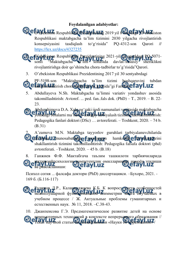  
 
Foydalanilgan adabiyotlar: 
1. 
O‘zbekiston Respublikasi Prezidentining 2019 yil 8 maydagi “O‘zbekiston 
Respublikasi maktabgacha ta’lim tizimini 2030 yilgacha rivojlantirish 
konsepsiyasini 
tasdiqlash 
to‘g‘risida” 
PQ-4312-son 
Qarori 
// 
https://lex.uz/docs/4327235   
2. 
O’zbekiston Respublikasi Prezidentining 2021-yil 12-apreldagi PQ-5071-
sonli 
“Maktabgacha 
ta’lim 
sohasida 
davlat-xususiy 
sheriklikni 
rivojlantirishga doir qo’shimcha chora-tadbirlar to’g’risida”Qarori. 
3. 
O’zbekiston Respublikasi Prezidentining 2017 yil 30 sentyabrdagi 
4. 
PF-5198-son 
“Maktabgacha 
ta’lim 
tizimi 
boshqaruvini 
tubdan  
takomillashtirish chora-tadbirlari ro’g’risida”gi Farmoni 
5. 
Abdullayeva N.Sh. Maktabgacha ta’limni variativ yondashuv asosida 
takomillashtirish: Avtoref. ... ped. fan..fals dok. (PhD) – T., 2019. – B. 22-
23.  
6. 
Abdurahimova D.A. Xalq og‘zaki ijodi namunalari vositasida maktabgacha 
yoshdagi bolalarni ma’naviy-axloqiy tarbiyalash tizimini takomillashtirish: 
Pedagogika fanlari doktori (DSc) … avtoreferati. – Toshkent, 2020. – 74 b. 
(B.31)  
7. 
A’zamova M.N. Maktabga tayyorlov guruhlari tarbiyalanuvchilarida 
do‘stona 
munosabatlarga 
asoslangan 
hamkorlik 
ko‘nikmalarini 
shakllantirish tizimini takomillashtirish: Pedagogika falsafa doktori (phd)  
avtoreferati. –Toshkent, 2020. – 45 b. (B.18)  
8. 
Ганжиев Ф.Ф. Мактабгача таълим ташкилоти тарбиячиларида 
ижтимоийпсихологик компетентлик омилларининг намоён этилиши 
ва ривожланиши:  
Психол согия ... фалсафа доктори (РhD) диссертацияси. –Бухоро, 2021. -
169 б. (Б.116-117)  
9. 
Гулямов Д.Р., Каланходжаева К.Б. К вопросу учета особенностей 
межполушарной функциональной асимметрии мозга обучаемых в 
учебном процессе / Ж. Актуальные проблемы гуманитарных и 
естественных наук.  № 11, 2018. –С.38-43.  
10. Джанпеисова Г.Э. Предматематическое развитие детей на основе 
компьютерных технологий в контексте непрерывного образования // 
Текст научной статьи по специальности «Науки об образовании» /  
