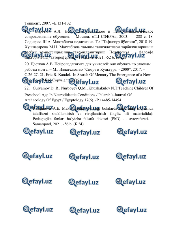  
 
Тошкент, 2007. –Б.131-132  
17. 
Сиротюк А.Л. Нейропсихологическое и психофизиологическое 
сопровождение обучения. – Москва: «ТЦ СФЕРА», 2003. — 288 с. 18. 
Содиқова Ш.А. Мактабгача педагогика. Т.: “Тафаккур бўстони”, 2018 19. 
Хушназарова М.Н. Мактабгача таълим ташкилотлари тарбиячиларининг 
касбий компетенциясини такомиллаштириш: Педагогика … фалсафа 
доктори (PhD) автореферати. –Тошкент, 2021. -52 б. (Б.22)  
20. Цветков А.В. Нейропедагогика для учителей: как обучать по законам 
работы мозга. – М.: Издательство “Спорт и Культура, - 2000”, 2017. –
С.26-27. 21. Eric R. Kandel.  In Search Of Memory The Emergence of a New 
Science of Mind Copyright, 2006.  
22. Gulyamov Dj.R., Nurboyev Q.M., Khuzhakulov N.T.Teaching Children Of  
Preschool Age In Neurodidactic Conditions / Palarch’s Journal Of 
Archaeology Of Egypt / Egyptology 17(6). -P.14485-14494  
23. Rustamova A.E. Maktabgacha yoshdagi bolalarda chet tilini o‘qitishda 
talaffuzni shakllantirish va rivojlantirish (Ingliz tili materialida): 
Pedagogika fanlari bo‘yicha falsafa doktori (PhD) … avtoreferati. –
Samarqand, 2021. -56 b. (Б.24)  
  
  
  
 
