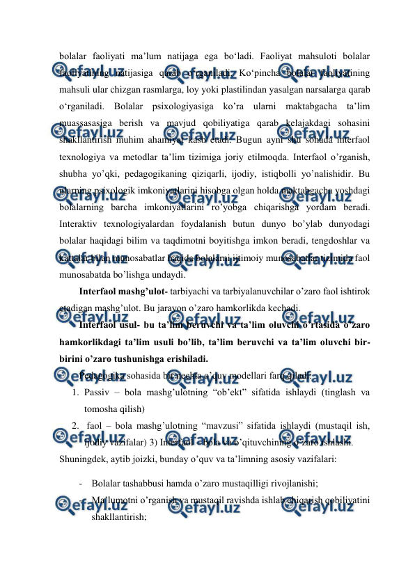  
 
bolalar faoliyati ma’lum natijaga ega bo‘ladi. Faoliyat mahsuloti bolalar 
faoliyatining natijasiga qarab o‘rganiladi. Ko‘pincha bolalar faoliyatining 
mahsuli ular chizgan rasmlarga, loy yoki plastilindan yasalgan narsalarga qarab 
o‘rganiladi. Bolalar psixologiyasiga ko’ra ularni maktabgacha ta’lim 
muassasasiga berish va mavjud qobiliyatiga qarab kelajakdagi sohasini 
shakllantirish muhim ahamiyat kasb etadi. Bugun ayni shu sohada interfaol 
texnologiya va metodlar ta’lim tizimiga joriy etilmoqda. Interfaol o’rganish, 
shubha yo’qki, pedagogikaning qiziqarli, ijodiy, istiqbolli yo’nalishidir. Bu 
ularning psixologik imkoniyatlarini hisobga olgan holda maktabgacha yoshdagi 
bolalarning barcha imkoniyatlarini ro’yobga chiqarishga yordam beradi. 
Interaktiv texnologiyalardan foydalanish butun dunyo bo’ylab dunyodagi 
bolalar haqidagi bilim va taqdimotni boyitishga imkon beradi, tengdoshlar va 
kattalar bilan munosabatlar haqida bolalarni ijtimoiy munosabatlar tizimida faol 
munosabatda bo’lishga undaydi.  
Interfaol mashg’ulot- tarbiyachi va tarbiyalanuvchilar o’zaro faol ishtirok 
etadigan mashg’ulot. Bu jarayon o’zaro hamkorlikda kechadi. 
Interfaol usul- bu ta’lim beruvchi va ta’lim oluvchi o’rtasida o’zaro 
hamkorlikdagi ta’lim usuli bo’lib, ta’lim beruvchi va ta’lim oluvchi bir-
birini o’zaro tushunishga erishiladi. 
Pedagogika sohasida bir nechta o’quv modellari farq qiladi:  
1. Passiv – bola mashg’ulotning “ob’ekt” sifatida ishlaydi (tinglash va 
tomosha qilish)  
2.  faol – bola mashg’ulotning “mavzusi” sifatida ishlaydi (mustaqil ish, 
ijodiy vazifalar) 3) Interfaol – bola va o’qituvchining o’zaro ishlashi.  
Shuningdek, aytib joizki, bunday o’quv va ta’limning asosiy vazifalari: 
- Bolalar tashabbusi hamda o’zaro mustaqilligi rivojlanishi;  
- Ma’lumotni o’rganish va mustaqil ravishda ishlab chiqarish qobiliyatini 
shakllantirish;  
