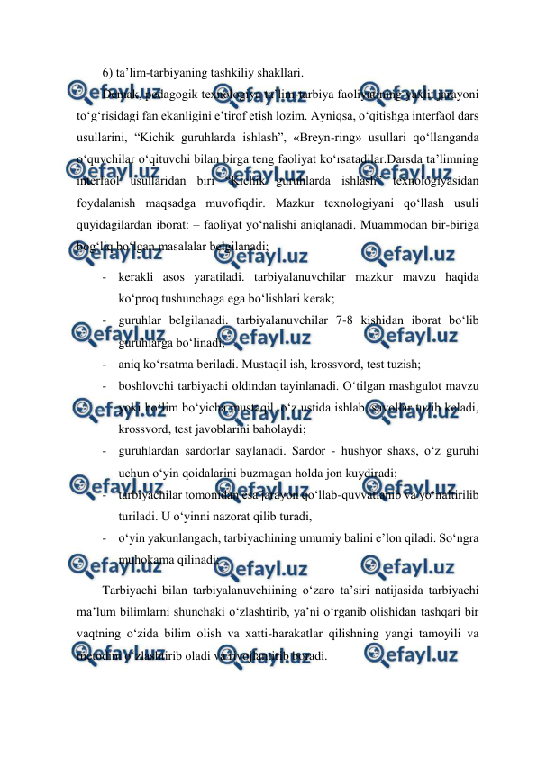  
 
6) ta’lim-tarbiyaning tashkiliy shakllari.  
Demak, pedagogik texnologiya ta’lim-tarbiya faoliyatining yaxlit jarayoni 
to‘g‘risidagi fan ekanligini e’tirof etish lozim. Ayniqsa, o‘qitishga interfaol dars 
usullarini, “Kichik guruhlarda ishlash”, «Breyn-ring» usullari qo‘llanganda 
o‘quvchilar o‘qituvchi bilan birga teng faoliyat ko‘rsatadilar.Darsda ta’limning 
interfaol usullaridan biri “Kichik guruhlarda ishlash” texnologiyasidan 
foydalanish maqsadga muvofiqdir. Mazkur texnologiyani qo‘llash usuli 
quyidagilardan iborat: – faoliyat yo‘nalishi aniqlanadi. Muammodan bir-biriga 
bog‘liq bo‘lgan masalalar belgilanadi;  
- kerakli asos yaratiladi. tarbiyalanuvchilar mazkur mavzu haqida 
ko‘proq tushunchaga ega bo‘lishlari kerak;  
- guruhlar belgilanadi. tarbiyalanuvchilar 7-8 kishidan iborat bo‘lib 
guruhlarga bo‘linadi; 
- aniq ko‘rsatma beriladi. Mustaqil ish, krossvord, test tuzish;  
- boshlovchi tarbiyachi oldindan tayinlanadi. O‘tilgan mashgulot mavzu 
yoki bo‘lim bo‘yicha mustaqil, o‘z ustida ishlab, savollar tuzib keladi, 
krossvord, test javoblarini baholaydi;  
- guruhlardan sardorlar saylanadi. Sardor - hushyor shaxs, o‘z guruhi 
uchun o‘yin qoidalarini buzmagan holda jon kuydiradi;  
- tarbiyachilar tomonidan esa jarayon qo‘llab-quvvatlanib va yo‘naltirilib 
turiladi. U o‘yinni nazorat qilib turadi,  
- o‘yin yakunlangach, tarbiyachining umumiy balini e’lon qiladi. So‘ngra 
muhokama qilinadi;  
Tarbiyachi bilan tarbiyalanuvchiining o‘zaro ta’siri natijasida tarbiyachi 
ma’lum bilimlarni shunchaki o‘zlashtirib, ya’ni o‘rganib olishidan tashqari bir 
vaqtning o‘zida bilim olish va xatti-harakatlar qilishning yangi tamoyili va 
metodini o‘zlashtirib oladi va rivojlantirib boradi.  
