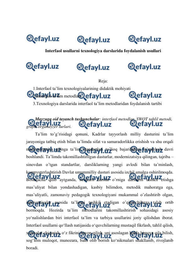  
 
 
 
 
 
Interfaol usullarni texnologiya darslarida foydalanish usullari 
 
 
 
Reja: 
1.Interfaol ta’lim texnologiyalarining didaktik mohiyati 
2.Interfaol ta’lim metodlari 
3.Texnologiya darslarida interfaol ta’lim metodlaridan foydalanish tartibi  
 
  Mavzuga oid tayanch tushunchalar: interfaol metodlar, SWOT tahlil metodi, 
grafik organayzer turlari.  
  Ta’lim to’g’risidagi qonuni, Kadrlar tayyorlash milliy dasturini ta’lim 
jarayoniga tatbiq etish bilan ta’limda sifat va samaradorlikka erishish va shu orqali 
modernizatsiya qilinga ta’lim standartlari to’lioq bajarilishini ta’minlash davri 
boshlandi. Ta’limda takomillashtirilgan dasturlar, modernizatsiya qilingan, tajriba – 
sinovdan o’tgan standartlar, darsliklarning yangi avlodi bilan ta’minlash, 
kompyuterlashtirish Davlat umummilliy dasturi asosida izchil amalga oshirilmoqda. 
Boshqacha qilib aytganda, zerikarli darslar o’rniga darslarni tashkil etishga 
mas’uliyat bilan yondashadigan, kasbiy bilimdon, metodik mahoratga ega, 
mas’uliyatli, zamonaviy pedagogik texnologiyani mukammal o’zlashtirib olgan, 
innovatsiyalar asosida ta’limni tashkil etadigan o’qituvchilarga talab ortib 
bormoqda. Hozirda ta’lim metodlarini takomillashtirish sohasidagi asosiy 
yo‘nalishlardan biri interfaol ta’lim va tarbiya usullarini joriy qilishdan iborat. 
Interfaol usullarni qo‘llash natijasida o‘quvchilarning mustaqil fikrlash, tahlil qilish, 
xulosalar chiqarish, o‘z fikrini bayon qilish, uni asoslagan holda himoya qila bilish, 
sog‘lom muloqot, munozara, bahs olib borish ko‘nikmalari shakllanib, rivojlanib 
boradi. 
