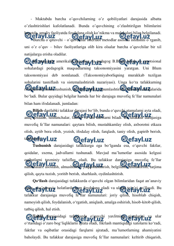  
 
- Maktabda barcha o’quvchilarning o’z qobiliyatlari darajasida albatta 
o’zlashtirishlari kafolatlanadi. Bunda o’quvchining o’zlashtirilgan bilimlarini 
hayotda, amaliy faoliyatda foydalana olish ko’nikma va malakalari bilan belgilanadi.  
- Barcha o’qituvchi – o’quvchilar interfaol metodlar asosida ishlashni o’rganib, 
uni o’z o’quv – biluv faoliyatlariga olib kira olsalar barcha o’quvchilar bir xil 
natijalarga erisha oladilar.  
  Bu masalada amerikalik psixolog va pedagog B.Blum bilish va emotsional 
sohalardagi pedagogik maqsadlarning taksonomiyasini yaratgan. Uni Blum 
taksonomiyasi deb nomlanadi. (Taksonomiyaborliqning murakkab tuzilgan 
sohalarini tasniflash va sistemalashtirish nazariyasi). Unga ko‘ra tafakkurning 
rivojlanishi bilish, tushunish, qo‘llash, tahlil, umumlashtirish, baholash darajalarida 
bo‘ladi. Bular quyidagi belgilar hamda har bir darajaga muvofiq fe’llar namunalari 
bilan ham ifodalanadi, jumladan:  
  Bilish-dastlabki tafakkur darajasi bo‘lib, bunda o‘quvchi atamalarni ayta oladi, 
aniq qoidalar, tushunchalar, faktlar va shu kabilarni biladi. Bu tafakkur darajasiga 
muvofiq fe’llar namunalari: qaytara bilish, mustahkamlay olish, axborotni etkaza 
olish, aytib bera olish, yozish, ifodalay olish, farqlash, taniy olish, gapirib berish, 
takrorlash.  
  Tushunish darajasidagi tafakkurga ega bo‘lganda esa, o‘quvchi faktlar, 
qoidalar, sxema, jadvallarni tushunadi. Mavjud ma’lumotlar asosida kelgusi 
oqibatlarni taxminiy tafsiflay oladi. Bu tafakkur darajasiga muvofiq fe’llar 
namunalari: asoslash, almashtirish, yaqqollashtirish, belgilash, tushuntirish, tarjima 
qilish, qayta tuzish, yoritib berish, sharhlash, oydinlashtirish.  
  Qo‘llash darajasidagi tafakkurda o‘quvchi olgan bilimlaridan faqat an’anaviy 
emas, noa’nanaviy holatlarda ham foydalana oladi va ularni to‘g‘ri qo‘llaydi. Bu 
tafakkur darajasiga muvofiq fe’llar namunalari: joriy qilish, hisoblab chiqish, 
namoyish qilish, foydalanish, o‘rgatish, aniqlash, amalga oshirish, hisob-kitob qilish, 
tatbiq qilish, hal etish.  
  Tahlil darajasidagi tafakkurda o‘quvchi yaxlitning qismlarini va ular 
o‘rtasidagi o‘zaro bog‘liqliklarni ajrata oladi, fikrlash mantiqidagi xatolarni ko‘radi, 
faktlar va oqibatlar orasidagi farqlarni ajratadi, ma’lumotlarning ahamiyatini 
baholaydi. Bu tafakkur darajasiga muvofiq fe’llar namunalari: keltirib chiqarish, 
