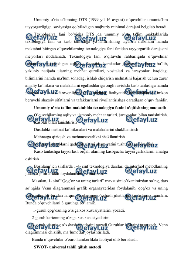 
 
  Umumiy o’rta ta'limning DTS (1999 yil 16 avgust) o’quvchilar umumta'lim 
tayyorgarligiga, saviyasiga qo’yiladigan majburiy minimal darajani belgilab beradi.   
  Texnologiya fani bo’yicha DTS da umumiy o’rta ta'lim maktablarida 
texnologiya fani va kasb tanlashga yo’naltirishning tayanch mazmuni hamda 
maktabni bitirgan o’quvchilarning texnologiya fani fanidan tayyorgarlik darajasini 
me'yorlari ifodalanadi. Texnologiya fani o’qituvchi rahbarligida o’quvchilar 
tomonidan bajariladigan aqliy va jismoniy harakatlar jarayonidan iborat bo’lib, 
yakuniy natijada ularning mehnat qurollari, vositalari va jarayonlari haqidagi 
bilimlarini hamda ma'lum sohadagi ishlab chiqarish mehnatini bajarish uchun zarur 
amaliy ko’nikma va malakalarni egallashlariga ongli ravishda kasb tanlashga hamda 
jamiyat va shaxs farovonligi yo’lida mehnat faoliyatida ko’nikishlariga imkon 
beruvchi shaxsiy sifatlarni va tafakkurlarni rivojlantirishga qaratilgan o’quv fanidir.  
  Umumiy o’rta ta'lim maktabida texnologiya fanini o’qitishning maqsadi:   
  O’quvchilarning aqliy va jismoniy mehnat turlari, jarayonlari bilan tanishtirish.   
  Kasblar bilan tanishtirish  
  Dastlabki mehnat ko’nikmalari va malakalarini shakllantirish  
  Mehnatga qiziqish va mehnatsevarlikni shakllantirish  
  Mehnat va kasblarni qadrlash ularni ahamiyatini tushunishga o’rgatish  
  Kasb tanlashga tayyorlash orqali ularning kasbgacha tayyorgarliklarini amalga 
oshirish  
  Boshlang’ich sinflarda 1-4- sinf texnologiya darslari da interfaol metodlarning 
juda ko’p turlaridan foydalanishimiz mumkin.  
Masalan, 1- sinf “Qog’oz va uning turlari” mavzusini o’tkanimizdan so’ng, dars 
so’ngida Venn diagrammasi grafik organayzeridan foydalanib, qog’oz va uning 
turlarining bir-biridan farqini va ularning o’xshash jihatlarini kiritishimiz mumkin. 
Bunda o’quvchilarni 3 guruhga bo’lamiz. 
 1-guruh qog’ozning o’ziga xos xususiyatlarini yozadi.  
2-guruh kartonning o’ziga xos xususiyatlarini  
3-guruh ularning o’xshash jihatlarini yozadi Guruhlar ishlarini tugatgach, Venn 
diagrammasi chizilib, ma’lumotlar joylashtiriladi.  
Bunda o’quvchilar o’zaro hamkorlikda faoliyat olib borishadi.  
  SWOT- universal tahlil qilish metodi  
