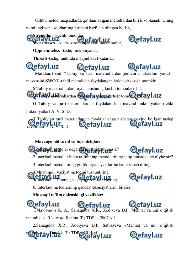  
 
  Ushbu metod maqsadlarda qo‘llaniladigan metodlardan biri hisoblanadi. Uning 
nomi inglizcha so‘zlarning birinchi harfidan olingan bo‘lib,  
Strengths – kuchli tomonlar,  
Wearnesses – kuchsiz tomonlar yoki muammolar,  
Opportunetiss –tashqi imkoniyatlar,  
Threats-tashqi muhitda mavjud xavf-xatarlar. 
  
  Masalan:1-sinf “Tabiiy va turli materiallardan jonivorlar shaklini yasash” 
mavzusini SWOT -tahlil metodidan foydalangan holda o‘tkazish mumkin.  
S Tabiiy materiallardan foydalanishning kuchli tomonlari 1. 2.  
W Tabiiy materiallardan foydalanishning kuchsiz tomonlari 1. 2.  
O Tabiiy va turli materiallardan foydalanishda mavjud imkoniyatlar (ichki 
imkoniyatlar) A. V. S. D.  
T Tabiiy va turli materiallardan foydalanishga nisbatan mavjud bo‘lgan tashqi 
xavf-xatarlar A. V. S. D.  
 
  Mavzuga oid savol va topshiriqlar:  
1.Interfaol metodlar deganda nimani tushunasiz?  
2.Interfaol metodlar bilan ta’limning metodlarining farqi nimada deb o’ylaysiz?  
3.Interfaol metodlarning grafik organayzerlar turlarini sanab o’ting.  
4.Muammoli vaziyat metodini tushuntiring.  
5.Interfaol ta’limning asosiy mezonlarini ayting.  
6. Interfaol metodlarning qanday xususiyatlarini bilasiz. 
Mustaqil ta’lim doirasidagi vazifalar: 
 
1.Mavlonova R. A., Sanaqulov X.R., Xodiyeva D.P. Mehnat va uni o‘qitish 
metodikasi. 0 ‘quv qo‘llanma. Т.; TDPU. 2007-yil. 
2.Sanaqulov X.R., Xodiyeva D.P. Satbayeva «Mehnat va uni o‘qitish 
metodikasi». Darslik. Т.: TDPU.2015-yil. 
 
