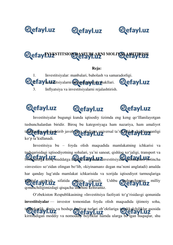  
 
 
 
 
 
 
INVESTITSION DASTURLARNI MOLIYALASHTIRISH 
 
Reja: 
1. 
Investitsiyalar: manbalari, baholash va samaradorligi. 
2. 
Investitsiyalarni moliyalashtirish shakllari. 
3. 
Inflyatsiya va investitsiyalarni rejalashtirish. 
 
 
 
Investitsiyalar bugungi kunda iqtisodiy tizimda eng keng qo‘lllanilayotgan 
tushunchalardan biridir. Biroq bu kategoriyaga ham nazariya, ham amaliyot 
talablariga umulashtirib javob bera oladigan universal ta’rif ishlab chiqilmaganligi 
ko‘p ta’kidlanadi.  
Investitsiya bu – foyda olish maqsadida mamlakatning ichkarisi va 
tashqarisidagi iqtisodiyotning sohalari, ya’ni sanoat, qishloq xo‘jaligi, transport va 
boshqalarga uzoq muddatga kapital kiritishdir. Investitsiyalar tushunchasi (lotincha 
«investio» so‘zidan olingan bo‘lib, «kiyinaman» degan ma’noni anglatadi) amalda 
har qanday lug‘atda mamlakat ichkarisida va xorijda iqtisodiyot tarmoqlariga 
kapital 
qo‘yish 
sifatida 
talqin 
qilinadi. 
Ushbu 
tushunchaning 
milliy 
qonunchiligimizdagi qisqacha sharhini keltiramiz. 
O‘zbekiston Respublikasining «Investitsiya faoliyati to‘g‘risida»gi qonunida 
investitsiyalar — investor tomonidan foyda olish maqsadida ijtimoiy soha, 
tadbirkorlik, ilmiy va boshqa faoliyat turlari ob’ektlariga tavakkalchiliklar asosida 
kiritiladigan moddiy va nomoddiy boyliklar hamda ularga bo‘lgan huquqlar, shu 
