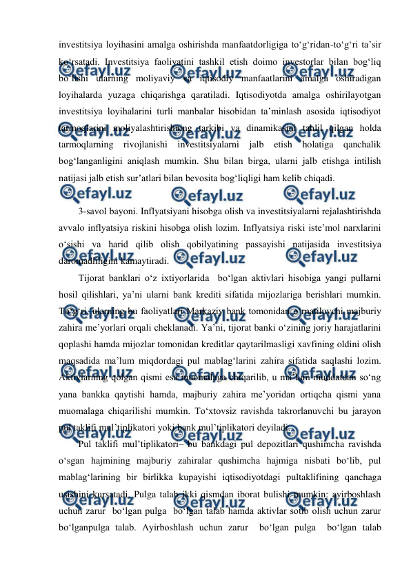  
 
investitsiya loyihasini amalga oshirishda manfaatdorligiga to‘g‘ridan-to‘g‘ri ta’sir 
ko‘rsatadi. Investitsiya faoliyatini tashkil etish doimo investorlar bilan bog‘liq 
bo‘lishi ularning moliyaviy va iqtisodiy manfaatlarini amalga oshiradigan 
loyihalarda yuzaga chiqarishga qaratiladi. Iqtisodiyotda amalga oshirilayotgan 
investitsiya loyihalarini turli manbalar hisobidan ta’minlash asosida iqtisodiyot 
tarmoqlarini moliyalashtirishning tarkibi va dinamikasini tahlil qilgan holda 
tarmoqlarning rivojlanishi investitsiyalarni jalb etish holatiga qanchalik 
bog‘langanligini aniqlash mumkin. Shu bilan birga, ularni jalb etishga intilish 
natijasi jalb etish sur’atlari bilan bevosita bog‘liqligi ham kelib chiqadi. 
 
3-savol bayoni. Inflyatsiyani hisobga olish va investitsiyalarni rejalashtirishda 
avvalo inflyatsiya riskini hisobga olish lozim. Inflyatsiya riski iste’mol narxlarini 
o‘sishi va harid qilib olish qobilyatining passayishi natijasida investitsiya 
daromadliligini kamaytiradi. 
Tijorat banklari o‘z ixtiyorlarida  bo‘lgan aktivlari hisobiga yangi pullarni 
hosil qilishlari, ya’ni ularni bank krediti sifatida mijozlariga berishlari mumkin. 
To‘g‘ri, ularning bu faoliyatlari Markaziy bank tomonidan o‘rnatiluvchi majburiy 
zahira me’yorlari orqali cheklanadi. Ya’ni, tijorat banki o‘zining joriy harajatlarini 
qoplashi hamda mijozlar tomonidan kreditlar qaytarilmasligi xavfining oldini olish 
maqsadida ma’lum miqdordagi pul mablag‘larini zahira sifatida saqlashi lozim. 
Aktivlarning qolgan qismi esa muomalaga chiqarilib, u ma’lum muddatdan so‘ng 
yana bankka qaytishi hamda, majburiy zahira me’yoridan ortiqcha qismi yana 
muomalaga chiqarilishi mumkin. To‘xtovsiz ravishda takrorlanuvchi bu jarayon 
pul taklifi mul’tiplikatori yoki bank mul’tiplikatori deyiladi. 
Pul taklifi mul’tiplikatori– bu bankdagi pul depozitlari qushimcha ravishda 
o‘sgan hajmining majburiy zahiralar qushimcha hajmiga nisbati bo‘lib, pul 
mablag‘larining bir birlikka kupayishi iqtisodiyotdagi pultaklifining qanchaga 
usishini kursatadi. Pulga talab ikki qismdan iborat bulishi mumkin: ayirboshlash 
uchun zarur  bo‘lgan pulga  bo‘lgan talab hamda aktivlar sotib olish uchun zarur  
bo‘lganpulga talab. Ayirboshlash uchun zarur  bo‘lgan pulga  bo‘lgan talab 
