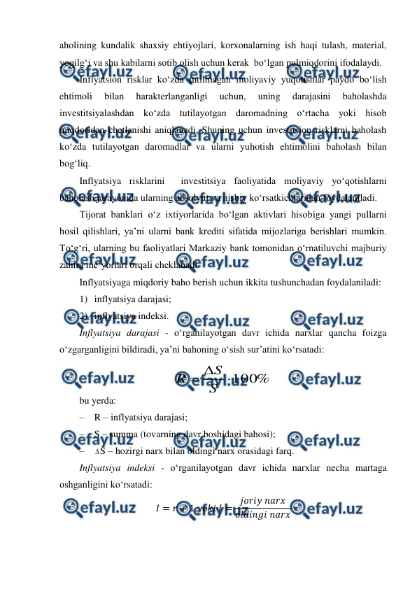  
 
aholining kundalik shaxsiy ehtiyojlari, korxonalarning ish haqi tulash, material, 
yoqilg‘i va shu kabilarni sotib olish uchun kerak  bo‘lgan pulmiqdorini ifodalaydi. 
Inflyatsion risklar ko‘zda tutilmagan moliyaviy yuqotishlar paydo bo‘lish 
ehtimoli 
bilan 
harakterlanganligi 
uchun, 
uning 
darajasini 
baholashda 
investitsiyalashdan ko‘zda tutilayotgan daromadning o‘rtacha yoki hisob 
miqdoridan chetlanishi aniqlanadi. Shuning uchun investitsion risklarni baholash 
ko‘zda tutilayotgan daromadlar va ularni yuhotish ehtimolini baholash bilan 
bog‘liq. 
Inflyatsiya risklarini  investitsiya faoliyatida moliyaviy yo‘qotishlarni 
baholash jarayonida ularning absolyut va nisbiy ko‘rsatkichlaridan foydalaniladi. 
Tijorat banklari o‘z ixtiyorlarida bo‘lgan aktivlari hisobiga yangi pullarni 
hosil qilishlari, ya’ni ularni bank krediti sifatida mijozlariga berishlari mumkin. 
To‘g‘ri, ularning bu faoliyatlari Markaziy bank tomonidan o‘rnatiluvchi majburiy 
zahira me’yorlari orqali cheklanadi.  
Inflyatsiyaga miqdoriy baho berish uchun ikkita tushunchadan foydalaniladi: 
1) inflyatsiya darajasi; 
2) inflyatsiya indeksi. 
Inflyatsiya darajasi - o‘rganilayotgan davr ichida narxlar qancha foizga 
o‘zgarganligini bildiradi, ya’ni bahoning o‘sish sur’atini ko‘rsatadi: 
 
 
bu yerda: 
– R – inflyatsiya darajasi; 
– S – summa (tovarning davr boshidagi bahosi); 
– 
S – hozirgi narx bilan oldingi narx orasidagi farq. 
Inflyatsiya indeksi - o‘rganilayotgan davr ichida narxlar necha martaga 
oshganligini ko‘rsatadi: 
𝐼= 𝑟+ 1 𝑦𝑜𝑘𝑖 𝐼= 𝑗𝑜𝑟𝑖𝑦 𝑛𝑎𝑟𝑥
𝑜𝑙𝑑𝑖𝑛𝑔𝑖 𝑛𝑎𝑟𝑥 
%
100


S
S
R
