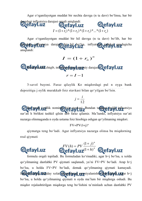  
 
Agar o‘rganilayotgan muddat bir nechta davrga (n ta davr) bo‘linsa, har bir 
davrdagi inflyatsiya darajasi orqali aniqlandi: 
 
 
 
Agar o‘rganilayotgan muddat bir hil davrga (n ta davr) bo‘lib, har bir 
davrdagi inflyatsiya darajasi bir hil bo‘lsa, inflyatsiya indeksi quydagicha 
aniqlandi: 
 
 
Bundan kelib chiqib, inflyatsiyaning umumiy darajasi: 
 
 
3-savol bayoni. Faraz qilaylik Ko miqdordagi pul n oyga bank 
depozitiga j oylik murakkab foiz stavkasi bilan qo‘yilgan bo‘lsin. 
12
i
j 
 
Bu yerda i-yillik nominal foiz stavkasi. Bundan tashqari oylik inflyatsiya 
sur’ati h birlikni tashkil qilsin deb faraz qilamiz. Ma’lumki, inflyatsiya sur’ati 
nazarga olinmaganda n oyda ustama foiz hisobiga oshgan qo‘yilmaning miqdori. 
FV=PV(l+j)n 
qiymatga teng bo‘ladi. Agar inflyatsiya nazarga olinsa bu miqdorning 
real qiymati 
n
n
h
j
PV
h
FV
)
1
(
)
1
(
)
(



                         
formula orqali topiladi. Bu formuladan ko‘rinadiki, agar h=j bo‘lsa, u xolda 
qo‘yilmaning dastlabki PV qiymati saqlanadi, ya’ni FV=PV bo‘ladi. Arap h>j 
bo‘lsa, u holda FV<PV bo‘ladi, demak qo‘yilmaning qiymati kamayadi. 
Iqtisodiyotdagi bunday xolat «kapitalning erroziyalanishi» deb ataladi. Agar h<j 
bo‘lsa, u holda qo‘yilmaning qiymati n oyda ma’lum bir miqdorga oshadi. Bu 
miqdor rejalashtirilgan miqdorga teng bo‘lishini ta’minlash uchun dastlabki PV 
)
1
(
*
...
*
)
1
(
*
)
1
(
*
)
1
(
3
2
1
n
r
r
r
r
I





n
n
r
I
)
1
( 

1

I
r
